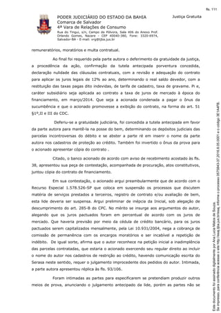 PODER JUDICIÁRIO DO ESTADO DA BAHIA
Comarca de Salvador
4ª Vara de Relações de Consumo
Rua do Tingui, s/n, Campo da Pólvora, Sala 406 do Anexo Prof.
Orlando Gomes, Nazare - CEP 40040-380, Fone: 3320-6974,
Salvador-BA - E-mail: vrg@tjba.jus.br
Justiça Gratuita
remuneratórios, moratórios e multa contratual.
Ao final foi requerido pela parte autora o deferimento da gratuidade da justiça,
a procedência da ação, confirmação da tutela antecipada porventura concedida,
declaração nulidade das cláusulas contratuais, com a revisão e adequação do contrato
para aplicar os juros legais de 12% ao ano, determinando o real saldo devedor, com a
restituição das taxas pagas dito indevidas, de tarifa de cadastro, taxa de gravame. Pi e,
caráter subsidiário seja aplicada ao contrato a taxa de juros de mercado à época do
financiamento, em março/2014. Que seja a acionada condenada a pagar o ônus da
sucumbência e que o acionado promovesse a exibição do contrato, na forma do art. 51
§1º,II e III do CDC.
Deferiu-se a gratuidade judiciária, foi concedida a tutela antecipada em favor
da parte autora para mantê-la na posse do bem, determinando os depósitos judiciais das
parcelas incontroversas do débito e se abster a parte ré em inserir o nome da parte
autora nos cadastros de proteção ao crédito. Também foi invertido o ônus da prova para
o acionado apresentar cópia do contrato .
Citado, o banco acionado de acordo com aviso de recebimento acostado às fls.
38, apresentou sua peça de contestação, acompanhada de procuração, atos constitutivos,
juntou cópia do contrato de financiamento.
Em sua contestação, o acionado argui preambularmente que de acordo com o
Recurso Especial 1.578.526-SP que coloca em suspensão os processos que discutem
matéria de serviços prestados a terceiros, registro de contrato e/ou avaliação de bem,
esta lide deveria ser suspensa. Argui preliminar de inépcia da Inicial, sob alegação de
descumprimento do art. 285-B do CPC. No mérito se insurge aos argumentos do autor,
alegando que os juros pactuados foram em percentual de acordo com os juros de
mercado. Que haveria previsão por meio da cédula de crédito bancário, para os juros
pactuados serem capitalizados mensalmente, pela Lei 10.931/2004, nega a cobrança de
comissão de permanência com os encargos moratórios e ser incabível a repetição de
indébito. De igual sorte, afirma que o autor reconhece na petição inicial a inadimplência
das parcelas contratadas, que estaria o acionado exercendo seu regular direito ao incluir
o nome do autor nos cadastros de restrição ao crédito, havendo comunicação escrita do
Serasa neste sentido, requer o julgamento improcedente dos pedidos do autor. Intimada,
a parte autora apresentou réplica às fls. 93/106.
Foram intimadas as partes para especificarem se pretendiam produzir outros
meios de prova, anunciando o julgamento antecipado da lide, porém as partes não se
Seimpresso,paraconferênciaacesseositehttp://esaj.tjba.jus.br/esaj,informeoprocesso0575843-37.2016.8.05.0001eocódigo3E1A4FB.
EstedocumentofoiassinadodigitalmenteporAnaLuciaMatosdeSouza.
fls. 111
 