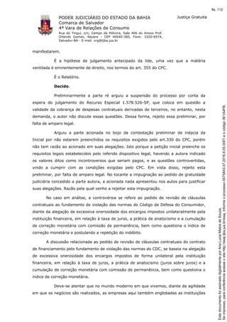 PODER JUDICIÁRIO DO ESTADO DA BAHIA
Comarca de Salvador
4ª Vara de Relações de Consumo
Rua do Tingui, s/n, Campo da Pólvora, Sala 406 do Anexo Prof.
Orlando Gomes, Nazare - CEP 40040-380, Fone: 3320-6974,
Salvador-BA - E-mail: vrg@tjba.jus.br
Justiça Gratuita
manifestarem.
É a hipótese de julgamento antecipado da lide, uma vez que a matéria
ventilada é eminentemente de direito, nos termos do art. 355 do CPC.
É o Relatório.
Decido.
Preliminarmente a parte ré arguiu a suspensão do processo por conta da
espera do julgamento do Recurso Especial 1.578.526-SP, que coloca em questão a
validade da cobrança de despesas contratuais derivadas de terceiros, no entanto, nesta
demanda, o autor não discute essas questões. Dessa forma, rejeito essa preliminar, por
falta de amparo legal.
Arguiu a parte acionada no bojo da contestação preliminar de inépcia da
Inicial por não estarem preenchidos os requisitos exigidos pelo art.330 do CPC, porém
não tem razão ao acionado em suas alegações. Isto porque a petição inicial preenche os
requisitos legais estabelecidos pelo referido dispositivo legal, havendo a autora indicado
os valores ditos como incontroversos que seriam pagos, e as questões controvertidas,
vindo a cumprir com as condições exigidas pelo CPC. Em vista disso, rejeito esta
preliminar, por falta de amparo legal. No tocante a impugnação ao pedido de gratuidade
judiciária concedido a parte autora, a acionada nada apresentou nos autos para justificar
suas alegações. Razão pela qual venho a rejeitar esta impugnação.
No caso em análise, a controvérsia se refere ao pedido de revisão de cláusulas
contratuais ao fundamento de violação das normas do Código de Defesa do Consumidor,
diante da alegação de excessiva onerosidade dos encargos impostos unilateralmente pela
instituição financeira, em relação à taxa de juros, a prática de anatocismo e a cumulação
de correção monetária com comissão de permanência, bem como questiona o índice de
correção monetária e postulando a repetição do indébito.
A discussão relacionada ao pedido de revisão de cláusulas contratuais do contrato
de financiamento pelo fundamento de violação das normas do CDC, se baseia na alegação
de excessiva onerosidade dos encargos impostos de forma unilateral pela instituição
financeira, em relação à taxa de juros, a prática de anatocismo (juros sobre juros) e a
cumulação de correção monetária com comissão de permanência, bem como questiona o
índice de correção monetária.
Deve-se atentar que no mundo moderno em que vivemos, diante da agilidade
em que os negócios são realizados, as empresas aqui também englobadas as instituições
Seimpresso,paraconferênciaacesseositehttp://esaj.tjba.jus.br/esaj,informeoprocesso0575843-37.2016.8.05.0001eocódigo3E1A4FB.
EstedocumentofoiassinadodigitalmenteporAnaLuciaMatosdeSouza.
fls. 112
 