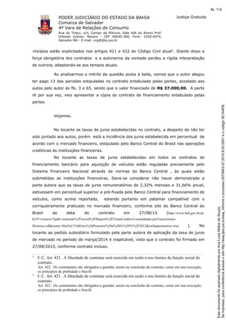 PODER JUDICIÁRIO DO ESTADO DA BAHIA
Comarca de Salvador
4ª Vara de Relações de Consumo
Rua do Tingui, s/n, Campo da Pólvora, Sala 406 do Anexo Prof.
Orlando Gomes, Nazare - CEP 40040-380, Fone: 3320-6974,
Salvador-BA - E-mail: vrg@tjba.jus.br
Justiça Gratuita
rincípios estão explicitados nos artigos 421 e 422 do Código Civil atual1. Diante disso a
força obrigatória dos contratos e a autonomia da vontade perdeu a rígida interpretação
de outrora, adaptando-se aos tempos atuais.
Ao analisarmos o mérito da questão posta à baila, vemos que o autor alegou
ter pago 13 das parcelas estipuladas no contrato entabulado pelas partes, acostado aos
autos pelo autor às fls. 3 e 65, sendo que o valor financiado de R$ 37.000,00. A parte
ré por sua vez, veio apresentar a cópia do contrato de financiamento entabulado pelas
partes.
Vejamos.
No tocante as taxas de juros estabelecidas no contrato, a despeito de não ter
sido juntado aos autos, porém está a incidência dos juros estabelecida em percentual de
acordo com o mercado financeiro, estipulado pelo Banco Central do Brasil nas operações
creditícias às instituições financeiras.
No tocante as taxas de juros estabelecidas em todos os contratos de
financiamento bancário para aquisição de veículos estão reguladas previamente pelo
Sistema Financeiro Nacional através de normas do Banco Central , às quais estão
submetidas as instituições financeiras. Deve-se considerar não haver demonstrado a
parte autora que as taxas de juros remuneratórios de 2,32% mensais e 31,66% anual,
estivessem em percentual superior a pré-fixada pelo Banco Central para financiamento de
veículos, como acima reportado, estando portanto em patamar compatível com o
corriqueiramente praticado no mercado financeiro, conforme site do Banco Central do
Brasil da data do contrato em 27/08/15 (http://www.bcb.gov.br/pt-
br/#!/r/txjuros/?path=conteudo%2Ftxcred%2FReports%2FTaxasCredito-Consolidadas-porTaxasAnuais-
Historico.rdl&nome=Hist%C3%B3rico%20Posterior%20a%2001%2F01%2F2012&exibeparametros=true ). No
tocante ao pedido subsidiário formulado pela parte autora de aplicação da taxa de juros
de mercado no período de março/2014 é inaplicável, visto que o contrato foi firmado em
27/08/2015, conforme contrato incluso.
1 C.C. Art. 421. A liberdade de contratar será exercida em razão e nos limites da função social do
contrato.
Art. 422. Os contratantes são obrigados a guardar, assim na conclusão do contrato, como em sua execução,
os princípios de probidade e boa-fé
1 C.C. Art. 421. A liberdade de contratar será exercida em razão e nos limites da função social do
contrato.
Art. 422. Os contratantes são obrigados a guardar, assim na conclusão do contrato, como em sua execução,
os princípios de probidade e boa-fé
Seimpresso,paraconferênciaacesseositehttp://esaj.tjba.jus.br/esaj,informeoprocesso0575843-37.2016.8.05.0001eocódigo3E1A4FB.
EstedocumentofoiassinadodigitalmenteporAnaLuciaMatosdeSouza.
fls. 114
 