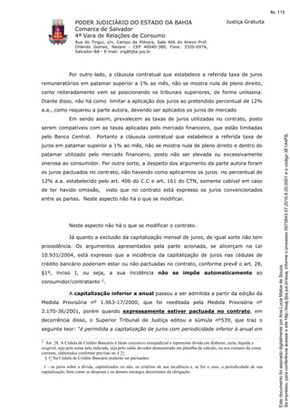 PODER JUDICIÁRIO DO ESTADO DA BAHIA
Comarca de Salvador
4ª Vara de Relações de Consumo
Rua do Tingui, s/n, Campo da Pólvora, Sala 406 do Anexo Prof.
Orlando Gomes, Nazare - CEP 40040-380, Fone: 3320-6974,
Salvador-BA - E-mail: vrg@tjba.jus.br
Justiça Gratuita
Por outro lado, a cláusula contratual que estabelece a referida taxa de juros
remuneratórios em patamar superior a 1% ao mês, não se mostra nula de pleno direito,
como reiteradamente vem se posicionando os tribunais superiores, de forma uníssona.
Diante disso, não há como limitar a aplicação dos juros ao pretendido percentual de 12%
a.a., como requereu a parte autora, devendo ser aplicados os juros de mercado
Em sendo assim, prevalecem as taxas de juros utilizadas no contrato, posto
serem compatíveis com as taxas aplicadas pelo mercado financeiro, que estão limitadas
pelo Banco Central. Portanto a cláusula contratual que estabelece a referida taxa de
juros em patamar superior a 1% ao mês, não se mostra nula de pleno direito e dentro do
patamar utilizado pelo mercado financeiro, posto não ser elevada ou excessivamente
onerosa ao consumidor. Por outra sorte, a despeito dos argumento da parte autora foram
os juros pactuados no contrato, não havendo como aplicarmos os juros no percentual de
12% a.a. estabelecido pelo art. 406 do C.C e art. 161 do CTN, somente cabível em caso
de ter havido omissão, visto que no contrato está expresso os juros convencionados
entre as partes. Neste aspecto não há o que se modificar.
Neste aspecto não há o que se modificar o contrato.
Já quanto a exclusão da capitalização mensal de juros, de igual sorte não tem
procedência. Os argumentos apresentados pela parte acionada, se alicerçam na Lei
10.931/2004, está expresso que a incidência da capitalização de juros nas cédulas de
crédito bancário poderiam estar ou não pactuadas no contrato, conforme prevê o art. 28,
§1º, inciso I, ou seja, a sua incidência não se impõe automaticamente ao
consumidor/contratante 2.
A capitalização inferior a anual passou a ser admitida a partir da edição da
Medida Provisória nº 1.963-17/2000, que foi reeditada pela Medida Provisória nº
2.170-36/2001, porém quando expressamente estiver pactuada no contrato, em
decorrência disso, o Superior Tribunal de Justiça editou a súmula nº539, que traz o
seguinte teor: "é permitida a capitalização de juros com periodicidade inferior à anual em
2
Art. 28. A Cédula de Crédito Bancário é título executivo extrajudicial e representa dívida em dinheiro, certa, líquida e
exigível, seja pela soma nela indicada, seja pelo saldo devedor demonstrado em planilha de cálculo, ou nos extratos da conta
corrente, elaborados conforme previsto no § 2o.
§ 1o Na Cédula de Crédito Bancário poderão ser pactuados:
I - os juros sobre a dívida, capitalizados ou não, os critérios de sua incidência e, se for o caso, a periodicidade de sua
capitalização, bem como as despesas e os demais encargos decorrentes da obrigação;
Seimpresso,paraconferênciaacesseositehttp://esaj.tjba.jus.br/esaj,informeoprocesso0575843-37.2016.8.05.0001eocódigo3E1A4FB.
EstedocumentofoiassinadodigitalmenteporAnaLuciaMatosdeSouza.
fls. 115
 