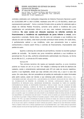 PODER JUDICIÁRIO DO ESTADO DA BAHIA
Comarca de Salvador
4ª Vara de Relações de Consumo
Rua do Tingui, s/n, Campo da Pólvora, Sala 406 do Anexo Prof.
Orlando Gomes, Nazare - CEP 40040-380, Fone: 3320-6974,
Salvador-BA - E-mail: vrg@tjba.jus.br
Justiça Gratuita
contratos celebrados com instituições integrantes do Sistema Financeiro Nacional a partir
de 31/03/2000 (MP n.1.963-17/2000, reeditada como MP n.2.170-36/2001), desde que
expressamente pactuada". Como o contrato firmado entre as partes foi celebrado após a
edição da referida Medida Provisória, somente seria cabível a incidência dos juros
capitalizados em periodicidade inferior a um ano, caso restasse comprovada a sua
incidência. No caso consta em cláusula expressa no referido contrato de
financiamento a incidência da capitalização de juros inferior a anual, como
argumenta o acionado. Diante disso, não há como ser extirpada a sua incidência nos
cálculos do valor do débito, visto haver previsão contratual neste sentido. Em razão disso,
é perfeitamente cabível a sua incidência, visto que previamente teve a autora
conhecimento e mesmo assim firmou o contrato de financiamento. Improcedente este
pedido do autor.
Quanto a cobrança de comissão de permanência, inexiste na exordial qualquer
pedido de exclusão. No tocante aos juros moratórios aplicáveis a sua incidência no
percentual de 1% ao mês, conforme entendimento sedimentado nos tribunais, na forma
do art.406 do C.C., e súmula do STJ neste sentido.
Súmula 379
"Nos contratos bancários não regidos por legislação específica, os juros moratórios
poderão ser fixados em até 1% ao mês." Em relação a cobrança da tarifa de abertura de
cadastro, existe o entendimento sedimentado pelo STJ em sede de recurso repetitivo,
quanto a sua legalidade, desde que seja cobrada uma única vez, o que é o caso dos
autos. Em vista disso, não tem procedência tal pedido de restituição em dobro formulado
pela parte autora, posto ser devida a sua cobrança pelo acionado .(PROCESSUAL CIVIL.
CONSUMIDOR. BANCÁRIO. APELAÇÃO CÍVEL. AÇÃO REVISIONAL DE CONTRATO. APLICAÇÃO DO CDC. SÚMULA 297,
STJ. FLEXIBILIZAÇÃO DO PRINCÍPIO DA AUTONOMIA DA VONTADE. CAPITALIZAÇÃO DIÁRIA DE JUROS.
INEXISTÊNCIA DE RESPALDO LEGAL. ABUSIVIDADE RECONHECIDA. LEGALIDADE DA TARIFA DE CADASTRO.
CONTRAPRESTAÇÃO DEVIDA ÀS INSTITUIÇÕES FINANCEIRAS. VEÍCULO USADO. TAXA DE AVALIAÇÃO DE BEM.
VIABILIDADE DA COBRANÇA. AUSÊNCIA DE PROVA DA ABUSIVIDADE DOS VALORES EXIGIDOS. RECURSO
CONHECIDO EM PARTE, E NESSA EXTENSÃO, PARCIAL PROVIDO. SENTENÇA REFORMADA. 1. Ab initio, antes de adentar no
exame meritório, não merece ser conhecido o recurso no que atine ao encargo denominado "seguro de proteção financeira", isto porque o
ponto, em específico, sequer veio considerado como razão de decidir ou como fundamento mediato da sentença adversada, de modo que
resta impossibilitado o seu enfrentamento nesta sede recursal. 2. No mérito, assevero, de antemão, que a presente lide deve ser apreciada
em observância do que dispõe o Código de Defesa do Consumidor, porquanto o referido estatuto é aplicável às instituições financeiras
(Súmula nº 297, STJ), o que implica na flexibilização do princípio da autonomia da vontade, ante a natureza de contrato de adesão do
instrumento discutido, sendo possível, a revisão das cláusulas do financiamento em apreço. 3. Sabe-se que a previsão no contrato bancário
de taxa de juros anual, superior ao duodécuplo da mensal é suficiente para permitir a cobrança da taxa anual efetivamente contratada.
Todavia, na hipótese vertente, houve a cobrança capitalizada de juros com periodicidade diária, o que é vedado, ainda que expressamente
acordada, porquanto inexiste previsão legal específica que autorize esta periodicidade, mormente considerando que coloca o consumidor
Seimpresso,paraconferênciaacesseositehttp://esaj.tjba.jus.br/esaj,informeoprocesso0575843-37.2016.8.05.0001eocódigo3E1A4FB.
EstedocumentofoiassinadodigitalmenteporAnaLuciaMatosdeSouza.
fls. 116
 