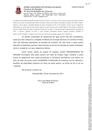 PODER JUDICIÁRIO DO ESTADO DA BAHIA
Comarca de Salvador
4ª Vara de Relações de Consumo
Rua do Tingui, s/n, Campo da Pólvora, Sala 406 do Anexo Prof.
Orlando Gomes, Nazare - CEP 40040-380, Fone: 3320-6974,
Salvador-BA - E-mail: vrg@tjba.jus.br
Justiça Gratuita
em condição de desvantagem exagerada. Precedentes do STJ e do TJCE. 4. Lado outro, é lícita a cláusula contratual que estipula a tarifa de
cadastro, que consiste na contraprestação devida às instituições financeiras em função da realização de pesquisas em bancos de dados e
cadastros, a fim de apurar a idoneidade financeira do cliente. Precedentes do STJ. 5. Por derradeiro, assevero que em se tratando de
financiamento de veículo usado, havendo previsão expressa no ajuste e ausente a prova da abusividade do valor exigido, a cobrança da
tarifa de avaliação de bem não esbarra em qualquer ilicitude, pois visa cobrir o serviço prestado pela instituição bancária. Precedentes do
TJCE. 6. Recurso conhecido em parte, e nessa extensão, parcialmente provido. Sentença reformada. (Apelação nº
0873213-73.2014.8.06.0001, 1ª Câmara Cível do TJCE, Rel. Lisete de Sousa Gadelha. unânime, DJe 17.06.2015). )
As demais pretensões da requerente de igual forma não tem procedência,
posto que não comprovou a alegada incidência de encargos abusivos no contrato firmado,
nem que estivesse adimplindo as parcelas do contrato. Por não haver a parte autora
efetuado os depósitos judiciais, descumprindo os termos da decisão de tutela antecipada,
venho a revogá-la e os seus respectivos efeitos.
Assim sendo, diante do quanto foi exposto, JULGO IMPROCEDENTES OS
PEDIDOS formulados pela parte autora, por falta de amparo legal. Condeno a parte
autora ao pagamento das custas processuais e honorários advocatícios que arbitro em
10% do valor da causa, porém SUSPENDO A EXECUÇÃO da sentença, por ter deferido o
benefício da gratuidade judiciária em favor da parte autora, na forma do art.12 da Lei
1.060/50.
Dê-se baixa e arquive-se.
Salvador(BA), 06 de novembro de 2017.
Ana Lucia Matos de Souza
Juíza de Direito
Seimpresso,paraconferênciaacesseositehttp://esaj.tjba.jus.br/esaj,informeoprocesso0575843-37.2016.8.05.0001eocódigo3E1A4FB.
EstedocumentofoiassinadodigitalmenteporAnaLuciaMatosdeSouza.
fls. 117
 