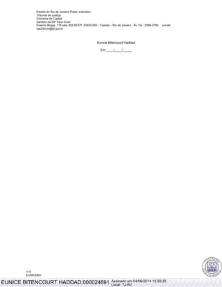Estado do Rio de Janeiro Poder Judiciário
Tribunal de Justiça
Comarca da Capital
Cartório da 24ª Vara Cível
Erasmo Braga, 115 sala 302 BCEP: 20020-903 - Castelo - Rio de Janeiro - RJ Tel.: 2588-2780 e-mail:
cap24vciv@tjrj.jus.br
110
EUNICEBH
Eunice Bitencourt Haddad
Em ____/____/_____
Øþ
EUNICE BITENCOURT HADDAD:000024691 Assinado em 04/06/2014 15:59:35
Local: TJ-RJ
 