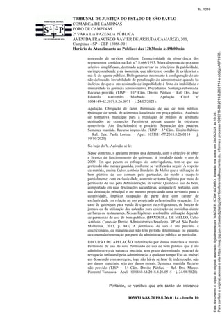 TRIBUNAL DE JUSTIÇA DO ESTADO DE SÃO PAULO
COMARCA DE CAMPINAS
FORO DE CAMPINAS
2ª VARA DA FAZENDA PÚBLICA
AVENIDA FRANCISCO XAVIER DE ARRUDA CAMARGO, 300,
Campinas - SP - CEP 13088-901
Horário de Atendimento ao Público: das 12h30min às19h00min
1039316-88.2019.8.26.0114 - lauda 10
concessão de serviços públicos. Desnecessidade de observância dos
regramentos contidos na Lei n.º 8.666/1993. Mera dispensa de processo
seletivo simplificado, destinado a preservar os princípios da publicidade,
da impessoalidade e da isonomia, que não tem o condão de evidenciar a
má-fé do agente público. Dolo genérico necessário à configuração do ato
não delineado. Inviabilidade de penalização do administrador quando há
indícios de que o ato acoimado de improbidade é fruto da inabilidade e
imaturidade na gerência administrativa. Precedentes. Sentença reformada.
Recurso provido. (TJSP 10.ª Câm. Direito Público Rel. Des. José
Eduardo Marcondes Machado Apelação Cível nº
1004149-42.2019.8.26.0071 j. 24/05/2021).
Apelação. Obrigação de fazer. Permissão de uso de bem público.
Quiosque de venda de alimentos localizado em praça pública. Ausência
de normativa municipal para a regulação de prédios de alvenaria
destinados ao comercio. Permissiva apenas quanto às estruturas
removíveis. Ato discricionário e precário. Separação dos poderes.
Sentença mantida. Recurso improvido. (TJSP 3.ª Câm. Direito Público
Rel. Des. Paola Lorena Apel. 1033111-77.2018.8.26.0114 j.
19/10/2020)
No bojo do V. Acórdão se lê:
Nesse contexto, o apelante propôs esta demanda, com o objetivo de obter
a licença de funcionamento do quiosque, já instalado desde o ano de
2009. Em que pesem os esforços do autor/apelante, tem-se que sua
pretensão não merece guarida, conforme se verificará a seguir. A respeito
da matéria, ensina Celso Antônio Bandeira de Mello que a utilização de
bem público de uso comum pelo particular, de modo a ocupá-lo
parcialmente, com exclusividade, somente se torna legítima por meio da
permissão de uso pela Administração, in verbis: Quando o uso do bem,
comportado em suas destinações secundárias, compatível, portanto, com
sua destinação principal e até mesmo propiciando uma serventia para a
coletividade, implicar ocupação de parte dele com caráter de
exclusividade em relação ao uso propiciado pela sobredita ocupação. É o
caso de quiosques para venda de cigarros ou refrigerantes, de bancas de
jornais ou de utilização das calcadas para colocação de mesinhas diante
de bares ou restaurantes. Nestas hipóteses a sobredita utilização depende
de permissão de uso de bem publico. (BANDEIRA DE MELLO, Celso
Antônio. Curso de Direito Administrativo brasileiro. 30ª ed. São Paulo:
Malheiros, 2013, p. 945) A permissão de uso é ato precário e
discricionário, de maneira que não tem período determinado ou garantia
de concessão/renovação por parte da administração pública ao particular.
RECURSO DE APELAÇÃO Indenização por danos materiais e morais
Permissão de uso do solo Permissão de uso de bem público que é ato
administrativo de natureza precária, sem prazo determinado, passível de
revogação unilateral pela Administração a qualquer tempo Uso do imóvel
em desacordo com as regras, logo não há de se falar de indenização, seja
por danos materiais, seja por danos morais. Sentença mantida Recurso
não provido (TJSP 1.ª Câm. Direito Público Rel. Des. Marcos
Pimentel Tamassia Apel. 1000860-64.2018.8.26.0515 j. 24/08/2020)
Portanto, se verifica que em razão do interesse
Para
conferir
o
original,
acesse
o
site
https://esaj.tjsp.jus.br/pastadigital/pg/abrirConferenciaDocumento.do,
informe
o
processo
1039316-88.2019.8.26.0114
e
código
A9F197B.
Este
documento
é
cópia
do
original,
assinado
digitalmente
por
WAGNER
ROBY
GIDARO,
liberado
nos
autos
em
28/06/2021
às
16:26
.
fls. 1016
 