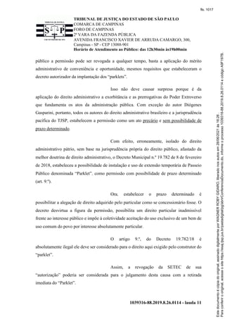 TRIBUNAL DE JUSTIÇA DO ESTADO DE SÃO PAULO
COMARCA DE CAMPINAS
FORO DE CAMPINAS
2ª VARA DA FAZENDA PÚBLICA
AVENIDA FRANCISCO XAVIER DE ARRUDA CAMARGO, 300,
Campinas - SP - CEP 13088-901
Horário de Atendimento ao Público: das 12h30min às19h00min
1039316-88.2019.8.26.0114 - lauda 11
público a permissão pode ser revogada a qualquer tempo, basta a aplicação do mérito
administrativo de conveniência e oportunidade, mesmos requisitos que estabeleceram o
decreto autorizador da implantação dos “parklets”.
Isso não deve causar surpresa porque é da
aplicação do direito administrativo a exorbitância e as prerrogativas do Poder Extroverso
que fundamenta os atos da administração pública. Com exceção do autor Diógenes
Gasparini, portanto, todos os autores do direito administrativo brasileiro e a jurisprudência
pacífica do TJSP, estabelecem a permissão como um ato precário e sem possibilidade de
prazo determinado.
Com efeito, erroneamente, isolado do direito
administrativo pátrio, sem base na jurisprudência própria do direito público, afastado da
melhor doutrina de direito administrativo, o Decreto Municipal n.º 19.782 de 8 de fevereiro
de 2018, estabeleceu a possibilidade de instalação e uso de extensão temporária de Passeio
Público denominada “Parklet”, como permissão com possibilidade de prazo determinado
(art. 9.º).
Ora, estabelecer o prazo determinado é
possibilitar a alegação de direito adquirido pelo particular como se concessionário fosse. O
decreto desvirtua a figura da permissão, possibilita um direito particular inadmissível
frente ao interesse público e impõe à coletividade aceitação do uso exclusivo de um bem de
uso comum do povo por interesse absolutamente particular.
O artigo 9.º, do Decreto 19.782/18 é
absolutamente ilegal ele deve ser considerado para o direito aqui exigido pelo construtor do
“parklet”.
Assim, a revogação da SETEC de sua
“autorização” poderia ser considerada para o julgamento desta causa com a retirada
imediata do “Parklet”.
Para
conferir
o
original,
acesse
o
site
https://esaj.tjsp.jus.br/pastadigital/pg/abrirConferenciaDocumento.do,
informe
o
processo
1039316-88.2019.8.26.0114
e
código
A9F197B.
Este
documento
é
cópia
do
original,
assinado
digitalmente
por
WAGNER
ROBY
GIDARO,
liberado
nos
autos
em
28/06/2021
às
16:26
.
fls. 1017
 