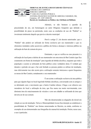 TRIBUNAL DE JUSTIÇA DO ESTADO DE SÃO PAULO
COMARCA DE CAMPINAS
FORO DE CAMPINAS
2ª VARA DA FAZENDA PÚBLICA
AVENIDA FRANCISCO XAVIER DE ARRUDA CAMARGO, 300,
Campinas - SP - CEP 13088-901
Horário de Atendimento ao Público: das 12h30min às19h00min
1039316-88.2019.8.26.0114 - lauda 12
Ademais, se não bastasse a questão da
precariedade do ato, em homenagem ao autor Diógenes Gasparini que defende a
possibilidade do prazo na permissão, neste caso as condições de uso do “Parklet” se
inverteram totalmente daquilo que previa o decreto municipal.
Prevê o artigo 2.º, do decreto autorizador, que o
“Parklet” não poderá ser utilizado de forma exclusiva por seu mantenedor e que os
elementos instalados serão acessíveis a público de forma a alcançar o interesse público na
utilização do bem de comum do povo.
Entretanto, o que se verifica no caso presente é a
utilização do local para o deleite de seu mantenedor em uma mesa do Bar Cenário (que fica
exatamente em frente da instalação” para ingestão de bebida alcoólica, enquanto que toda a
população o assiste se utilizando do bem público como verdadeiro dono. É verdade que
durante o período em que o bar está fechado as pessoas podem se utilizar da instalação,
mas efetivamente isso não ocorre pois a utilização somente interessou a quem frequentou
as mesas do Bar Cenário, notadamente o seu mantenedor.
É um acinte a utilização exclusiva de área pública
para que alguém fique no local ingerindo bebidas alcoólicas, conversando com os amigos e
se deleitando com o movimento que o bairro Cambuí oferece. Chega a ser ofensivo aos
moradores do local a utilização da área, que fica numa rua muito movimentada, com
diminuta área de estacionamento de veículos e com um cidadão se utilizando de área que
deveria ser de uso comum.
Não são desarrazoadas as alegações da inicial em
relação ao uso da instalação. Talvez a Municipalidade tivesse boa intenção ao estabelecer a
possibilidade de “Parklets” nas formas mencionadas no Decreto, ou ainda, conforme os
exemplos de uso demonstrados nas fotografias do manual de instalação. Porém, nesse caso,
o uso é particular.
Para
conferir
o
original,
acesse
o
site
https://esaj.tjsp.jus.br/pastadigital/pg/abrirConferenciaDocumento.do,
informe
o
processo
1039316-88.2019.8.26.0114
e
código
A9F197B.
Este
documento
é
cópia
do
original,
assinado
digitalmente
por
WAGNER
ROBY
GIDARO,
liberado
nos
autos
em
28/06/2021
às
16:26
.
fls. 1018
 