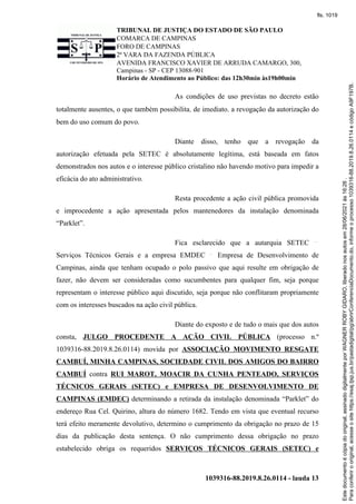 TRIBUNAL DE JUSTIÇA DO ESTADO DE SÃO PAULO
COMARCA DE CAMPINAS
FORO DE CAMPINAS
2ª VARA DA FAZENDA PÚBLICA
AVENIDA FRANCISCO XAVIER DE ARRUDA CAMARGO, 300,
Campinas - SP - CEP 13088-901
Horário de Atendimento ao Público: das 12h30min às19h00min
1039316-88.2019.8.26.0114 - lauda 13
As condições de uso previstas no decreto estão
totalmente ausentes, o que também possibilita, de imediato, a revogação da autorização do
bem do uso comum do povo.
Diante disso, tenho que a revogação da
autorização efetuada pela SETEC é absolutamente legítima, está baseada em fatos
demonstrados nos autos e o interesse público cristalino não havendo motivo para impedir a
eficácia do ato administrativo.
Resta procedente a ação civil pública promovida
e improcedente a ação apresentada pelos mantenedores da instalação denominada
“Parklet”.
Fica esclarecido que a autarquia SETEC
Serviços Técnicos Gerais e a empresa EMDEC Empresa de Desenvolvimento de
Campinas, ainda que tenham ocupado o polo passivo que aqui resulte em obrigação de
fazer, não devem ser consideradas como sucumbentes para qualquer fim, seja porque
representam o interesse público aqui discutido, seja porque não conflitaram propriamente
com os interesses buscados na ação civil pública.
Diante do exposto e de tudo o mais que dos autos
consta, JULGO PROCEDENTE A AÇÃO CIVIL PÚBLICA (processo n.º
1039316-88.2019.8.26.0114) movida por ASSOCIAÇÃO MOVIMENTO RESGATE
CAMBUÍ, MINHA CAMPINAS, SOCIEDADE CIVIL DOS AMIGOS DO BAIRRO
CAMBUÍ contra RUI MAROT, MOACIR DA CUNHA PENTEADO, SERVIÇOS
TÉCNICOS GERAIS (SETEC) e EMPRESA DE DESENVOLVIMENTO DE
CAMPINAS (EMDEC) determinando a retirada da instalação denominada “Parklet” do
endereço Rua Cel. Quirino, altura do número 1682. Tendo em vista que eventual recurso
terá efeito meramente devolutivo, determino o cumprimento da obrigação no prazo de 15
dias da publicação desta sentença. O não cumprimento dessa obrigação no prazo
estabelecido obriga os requeridos SERVIÇOS TÉCNICOS GERAIS (SETEC) e
Para
conferir
o
original,
acesse
o
site
https://esaj.tjsp.jus.br/pastadigital/pg/abrirConferenciaDocumento.do,
informe
o
processo
1039316-88.2019.8.26.0114
e
código
A9F197B.
Este
documento
é
cópia
do
original,
assinado
digitalmente
por
WAGNER
ROBY
GIDARO,
liberado
nos
autos
em
28/06/2021
às
16:26
.
fls. 1019
 