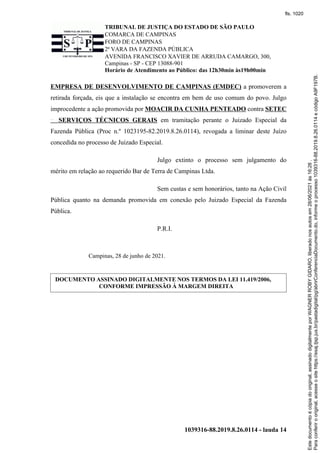 TRIBUNAL DE JUSTIÇA DO ESTADO DE SÃO PAULO
COMARCA DE CAMPINAS
FORO DE CAMPINAS
2ª VARA DA FAZENDA PÚBLICA
AVENIDA FRANCISCO XAVIER DE ARRUDA CAMARGO, 300,
Campinas - SP - CEP 13088-901
Horário de Atendimento ao Público: das 12h30min às19h00min
1039316-88.2019.8.26.0114 - lauda 14
EMPRESA DE DESENVOLVIMENTO DE CAMPINAS (EMDEC) a promoverem a
retirada forçada, eis que a instalação se encontra em bem de uso comum do povo. Julgo
improcedente a ação promovida por MOACIR DA CUNHA PENTEADO contra SETEC
SERVIÇOS TÉCNICOS GERAIS em tramitação perante o Juizado Especial da
Fazenda Pública (Proc n.º 1023195-82.2019.8.26.0114), revogada a liminar deste Juízo
concedida no processo de Juizado Especial.
Julgo extinto o processo sem julgamento do
mérito em relação ao requerido Bar de Terra de Campinas Ltda.
Sem custas e sem honorários, tanto na Ação Civil
Pública quanto na demanda promovida em conexão pelo Juizado Especial da Fazenda
Pública.
P.R.I.
Campinas, 28 de junho de 2021.
DOCUMENTO ASSINADO DIGITALMENTE NOS TERMOS DA LEI 11.419/2006,
CONFORME IMPRESSÃO À MARGEM DIREITA
Para
conferir
o
original,
acesse
o
site
https://esaj.tjsp.jus.br/pastadigital/pg/abrirConferenciaDocumento.do,
informe
o
processo
1039316-88.2019.8.26.0114
e
código
A9F197B.
Este
documento
é
cópia
do
original,
assinado
digitalmente
por
WAGNER
ROBY
GIDARO,
liberado
nos
autos
em
28/06/2021
às
16:26
.
fls. 1020
 