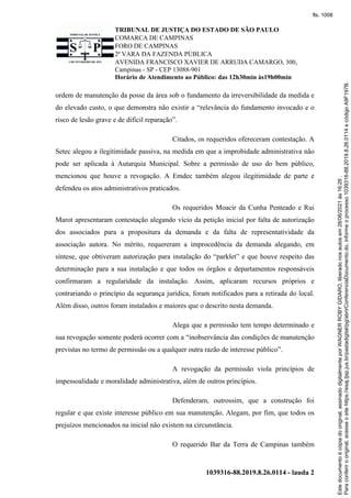 TRIBUNAL DE JUSTIÇA DO ESTADO DE SÃO PAULO
COMARCA DE CAMPINAS
FORO DE CAMPINAS
2ª VARA DA FAZENDA PÚBLICA
AVENIDA FRANCISCO XAVIER DE ARRUDA CAMARGO, 300,
Campinas - SP - CEP 13088-901
Horário de Atendimento ao Público: das 12h30min às19h00min
1039316-88.2019.8.26.0114 - lauda 2
ordem de manutenção da posse da área sob o fundamento da irreversibilidade da medida e
do elevado custo, o que demonstra não existir a “relevância do fundamento invocado e o
risco de lesão grave e de difícil reparação”.
Citados, os requeridos ofereceram contestação. A
Setec alegou a ilegitimidade passiva, na medida em que a improbidade administrativa não
pode ser aplicada à Autarquia Municipal. Sobre a permissão de uso do bem público,
mencionou que houve a revogação. A Emdec também alegou ilegitimidade de parte e
defendeu os atos administrativos praticados.
Os requeridos Moacir da Cunha Penteado e Rui
Marot apresentaram contestação alegando vício da petição inicial por falta de autorização
dos associados para a propositura da demanda e da falta de representatividade da
associação autora. No mérito, requereram a improcedência da demanda alegando, em
síntese, que obtiveram autorização para instalação do “parklet” e que houve respeito das
determinação para a sua instalação e que todos os órgãos e departamentos responsáveis
confirmaram a regularidade da instalação. Assim, aplicaram recursos próprios e
contrariando o princípio da segurança jurídica, foram notificados para a retirada do local.
Além disso, outros foram instalados e maiores que o descrito nesta demanda.
Alega que a permissão tem tempo determinado e
sua revogação somente poderá ocorrer com a “inobservância das condições de manutenção
previstas no termo de permissão ou a qualquer outra razão de interesse público”.
A revogação da permissão viola princípios de
impessoalidade e moralidade administrativa, além de outros princípios.
Defenderam, outrossim, que a construção foi
regular e que existe interesse público em sua manutenção. Alegam, por fim, que todos os
prejuízos mencionados na inicial não existem na circunstância.
O requerido Bar da Terra de Campinas também
Para
conferir
o
original,
acesse
o
site
https://esaj.tjsp.jus.br/pastadigital/pg/abrirConferenciaDocumento.do,
informe
o
processo
1039316-88.2019.8.26.0114
e
código
A9F197B.
Este
documento
é
cópia
do
original,
assinado
digitalmente
por
WAGNER
ROBY
GIDARO,
liberado
nos
autos
em
28/06/2021
às
16:26
.
fls. 1008
 