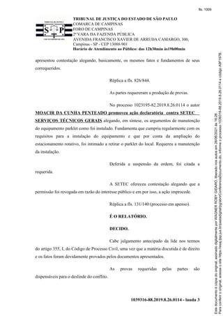 TRIBUNAL DE JUSTIÇA DO ESTADO DE SÃO PAULO
COMARCA DE CAMPINAS
FORO DE CAMPINAS
2ª VARA DA FAZENDA PÚBLICA
AVENIDA FRANCISCO XAVIER DE ARRUDA CAMARGO, 300,
Campinas - SP - CEP 13088-901
Horário de Atendimento ao Público: das 12h30min às19h00min
1039316-88.2019.8.26.0114 - lauda 3
apresentou contestação alegando, basicamente, os mesmos fatos e fundamentos de seus
correqueridos.
Réplica a fls. 826/844.
As partes requereram a produção de provas.
No processo 1023195-82.2019.8.26.0114 o autor
MOACIR DA CUNHA PENTEADO promoveu ação declaratória contra SETEC
SERVIÇOS TÉCNICOS GERAIS alegando, em síntese, os argumentos de manutenção
do equipamento parklet como foi instalado. Fundamenta que cumpriu regularmente com os
requisitos para a instalação do equipamento e que por conta da ampliação do
estacionamento rotativo, foi intimado a retirar o parklet do local. Requereu a manutenção
da instalação.
Deferida a suspensão da ordem, foi citada a
requerida.
A SETEC ofereceu contestação alegando que a
permissão foi revogada em razão do interesse público e em por isso, a ação improcede.
Réplica a fls. 131/140 (processo em apenso).
É O RELATÓRIO.
DECIDO.
Cabe julgamento antecipado da lide nos termos
do artigo 355, I, do Código de Processo Civil, uma vez que a matéria discutida é de direito
e os fatos foram devidamente provados pelos documentos apresentados.
As provas requeridas pelas partes são
dispensáveis para o deslinde do conflito.
Para
conferir
o
original,
acesse
o
site
https://esaj.tjsp.jus.br/pastadigital/pg/abrirConferenciaDocumento.do,
informe
o
processo
1039316-88.2019.8.26.0114
e
código
A9F197B.
Este
documento
é
cópia
do
original,
assinado
digitalmente
por
WAGNER
ROBY
GIDARO,
liberado
nos
autos
em
28/06/2021
às
16:26
.
fls. 1009
 