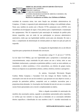 TRIBUNAL DE JUSTIÇA DO ESTADO DE SÃO PAULO
COMARCA DE CAMPINAS
FORO DE CAMPINAS
2ª VARA DA FAZENDA PÚBLICA
AVENIDA FRANCISCO XAVIER DE ARRUDA CAMARGO, 300,
Campinas - SP - CEP 13088-901
Horário de Atendimento ao Público: das 12h30min às19h00min
1039316-88.2019.8.26.0114 - lauda 5
sociedade de economia mista, tem outra função nas atividades administrativas de
Campinas. A Emdec é responsável pela administração do tráfego e da mobilidade urbana.
Neste caso, também de acordo com o Decreto 19.782, juntamente com a SETEC, teve
incumbência da divulgação de regras e boas práticas para a implementação e manutenção
dos equipamentos. Não foi responsável pela autorização de instalação do parklet pelos
demais requeridos, mas em razão de sua participação no processo administrativo
autorizativo, tenho que sua legitimidade também ocorra para esta demanda. De mais a
mais, o cumprimento da determinação de retirada poderá ser objeto de ação por parte da
requerida.
As alegações de ilegitimidade ativa ou de falta de
requisitos para a propositura da demanda não convencem.
Faz previsão o artigo 5.º, V, da Lei n.º 7.347/85,
Lei da Ação Civil Pública, que tem legitimidade para a propositura a associação que,
concomitantemente, esteja constituída há pelo menos um ano e inclua, entre as suas
finalidades institucionais, a proteção ao patrimônio público e social, ao meio ambiente, ao
consumidor, à ordem econômica, à livre concorrência, aos direitos de grupos raciais,
étnicos ou religiosos ou ao patrimônio artístico, estético, histórico, turístico e paisagístico.
As autoras, Associação Movimento Resgate
Cambuí, Minha Campinas e Sociedade Civil dos Amigos do Bairro Cambuí, são
associações com mais de um ano de existência e que possuem em seus objetivos sociais, a
proteção do patrimônio público, cumprindo com as condições necessárias para a
propositura desta demanda. As Associações são formadas há mais de um ano e os estatutos
sociais foram apresentados com a inicial e complementados na réplica.
Sobre a alegada necessidade de autorização dos
membros das associações autoras, segundo os precedentes apresentados pelos requeridos,
se verifica que isso somente se exige para as demandas em as associações defendem
direitos específicos e identificados de seus membros (vide V. Acórdão mencionado na
Para
conferir
o
original,
acesse
o
site
https://esaj.tjsp.jus.br/pastadigital/pg/abrirConferenciaDocumento.do,
informe
o
processo
1039316-88.2019.8.26.0114
e
código
A9F197B.
Este
documento
é
cópia
do
original,
assinado
digitalmente
por
WAGNER
ROBY
GIDARO,
liberado
nos
autos
em
28/06/2021
às
16:26
.
fls. 1011
 