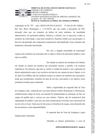 TRIBUNAL DE JUSTIÇA DO ESTADO DE SÃO PAULO
COMARCA DE CAMPINAS
FORO DE CAMPINAS
2ª VARA DA FAZENDA PÚBLICA
AVENIDA FRANCISCO XAVIER DE ARRUDA CAMARGO, 300,
Campinas - SP - CEP 13088-901
Horário de Atendimento ao Público: das 12h30min às19h00min
1039316-88.2019.8.26.0114 - lauda 6
contestação de fls. 797 proc 1003413-89.2015.8.26.0127 9ª Câm de Dir. Público
Rel. Des. Décio Notarangeli, j. 1.º/11/2017), que cita, ainda, o precedente do STF,
deixando claro que em situações de defesa do meio ambiente, da moralidade
administrativa, do patrimônio público, histórico e cultural, isso se aproveita a todos os
membros da coletividade, o que torna incindível o benefício obtido com sua proteção e o
bem da vida pleiteado não comportaria cumprimento individualizado. Essas situações não
despertam a discussão mencionada.
Por isso, a alegada necessidade de autorização
expressa dos membros da associação não se aplica à defesa do patrimônio público, como
aqui se conflita.
Em relação ao número de moradores do Cambuí,
em relação ao número de membros das associações autoras, a questão é de somenos
importância. Por primeiro, aqui não se verifica a vontade da maioria e sim a aplicação do
direito administrativo para o uso exclusivo do bem de uso comum do povo. Depois, a Lei
de Ação Civil Pública não faz nenhuma ressalva ao número de membros das associações,
desde que reconhecidas, existentes há mais de um ano e prevalente o seu objetivo como
pertinência temática para a demanda.
Sobre a legitimidade do requerido Bar da Terra
de Campinas Ltda., conhecido por seu nome fantasia Cenário Restaurante e Churrascaria,
estabelecimento antigo do local, sua inclusão foi fundamentada na utilização, de fato, do
espaço do parklet para o serviço aos seus clientes. Todavia, não foi responsável pela
implantação do parklet e nem tem seu nome juridicamente envolvido com a permissão de
uso do solo no local. Ainda que de fato possa se beneficiar do espaço, nesta demanda não
há seu interesse e nem responsabilidade.
O requerido Bar da Terra de Campinas é parte
ilegítima para a demanda.
Afastadas as demais preliminares, é caso de
Para
conferir
o
original,
acesse
o
site
https://esaj.tjsp.jus.br/pastadigital/pg/abrirConferenciaDocumento.do,
informe
o
processo
1039316-88.2019.8.26.0114
e
código
A9F197B.
Este
documento
é
cópia
do
original,
assinado
digitalmente
por
WAGNER
ROBY
GIDARO,
liberado
nos
autos
em
28/06/2021
às
16:26
.
fls. 1012
 