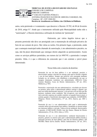 TRIBUNAL DE JUSTIÇA DO ESTADO DE SÃO PAULO
COMARCA DE CAMPINAS
FORO DE CAMPINAS
2ª VARA DA FAZENDA PÚBLICA
AVENIDA FRANCISCO XAVIER DE ARRUDA CAMARGO, 300,
Campinas - SP - CEP 13088-901
Horário de Atendimento ao Público: das 12h30min às19h00min
1039316-88.2019.8.26.0114 - lauda 8
autos, seria permissão e é exatamente o que descreve o Decreto 19.782, de 08 de fevereiro
de 2018, artigo 9.º. Ainda que o instrumento utilizado pela Municipalidade tenha sido a
“autorização”, o Decreto determina a utilização do instituto da “permissão”.
Outrossim, por vários ângulos tem-se que a
presente permissão não deve ser prestigiada com a manutenção da utilização privativa do
bem de uso comum do povo. São várias as razões. Em primeiro lugar, a permissão, ainda
que a autarquia municipal tenha chamado de autorização, é ato administrativo precário, ou
seja, não há prazo determinado que outorgue direito adquirido ao permissionário. Assim
como os serviços públicos permitidos, nos termos da Lei 8987/95, a permissão é sempre
precária. Aliás, é o que a diferencia da concessão que é um contrato e prevê prazo
determinado.
Nessa linha está a maioria da doutrina:
Permissão de uso de bem público é o ato unilateral, precário e
discricionário quanto a decisão de outorga, pelo qual se faculta a alguém
o uso de bem público. Sempre que possível, será outorgada mediante
licitação ou, no mínimo, com obediência a procedimento em que se
assegure tratamento isonômico aos administrados. (MELLO, Celso
Antonio Bandeira. Curso de Direito Administrativo, 30ª ed., 2012,
Malheiros, p. 945)
Permissão e autorização são atos administrativos, veiculados por decreto
ou portaria, pelos quais a administração pública outorga a alguém, que
para isso tenha demonstrado interesse, o uso privativo de um bem que lhe
pertence, mediante certas condições. São revogáveis, sem indenização,
salvo previsão expressa em sentido contrário ou quando houver prazo, e
extintas quando o beneficiário descumprir suas condições. (GASPARINI,
Diógenes. Direito Administrativo, 17ª ed., 2012, Saraiva, pp. 1003 e
1004).
Permissão de uso é o ato administrativo pelo qual a administração
consente utilize privativamente bem público, atendendo ao mesmo tempo
aos interesses público e privado. Trata-se de ato unilateral, discricionário
e precário. (CARVALHO FILHO, José dos Santos. Manual de Direito
Administrativo, 32ª ed., 2018, Atlas, p. 1255).
Permissão de uso é o ato administrativo unilateral discricionário e
precário, gratuito ou oneroso pelo qual a administração pública faculta a
utilização privativa de bem público, para fins de interesse público. (DI
PIETRO, Maria Sylvia Zanella. Direito Administrativo, 26ª ed., 2013,
Para
conferir
o
original,
acesse
o
site
https://esaj.tjsp.jus.br/pastadigital/pg/abrirConferenciaDocumento.do,
informe
o
processo
1039316-88.2019.8.26.0114
e
código
A9F197B.
Este
documento
é
cópia
do
original,
assinado
digitalmente
por
WAGNER
ROBY
GIDARO,
liberado
nos
autos
em
28/06/2021
às
16:26
.
fls. 1014
 