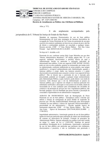 TRIBUNAL DE JUSTIÇA DO ESTADO DE SÃO PAULO
COMARCA DE CAMPINAS
FORO DE CAMPINAS
2ª VARA DA FAZENDA PÚBLICA
AVENIDA FRANCISCO XAVIER DE ARRUDA CAMARGO, 300,
Campinas - SP - CEP 13088-901
Horário de Atendimento ao Público: das 12h30min às19h00min
1039316-88.2019.8.26.0114 - lauda 9
Atlas, p. 757).
E são amplamente acompanhados pela
jurisprudência do E. Tribunal de Justiça do Estado de São Paulo:
Mandado de segurança Permissionário de uso de bem público
Remanejamento de local para montagem de barracas Inexistência de
revogação do Termo Permissão de Uso Termo de permissão de uso para
exercício de comércio ambulante em bem de uso comum do povo não lhe
dá direito a continuidade podendo ser cancelado a qualquer tempo.
Recurso provido. (TJSP 2.ª Câm. Direito Público Rel. Des. Lineu
Peinado Apel. 0029253-88.2011.8.26.0053 j. 26/06/2012)
No bojo do V. Acórdão, se lê:
Permissão de uso, conforme ensina Hely Lopes Meirelles em sua obra
"Direito Administrativo Brasileiro", 24ª edição, página 466: "É o ato
negocial, unilateral, discricionário e precário através do qual a
Administração faculta ao particular a utilização individual de
determinado bem público. Como ato negocial (TJSP, RJTJSP 124/202),
pode ser com ou sem condições, gratuito ou remunerado, por tempo certo
ou indeterminado, conforme estabelecido no termo próprio, mas sempre
modificável e revogável unilateralmente pela Administração, quando o
interesse público o exigir, dados sua natureza precária e o poder
discricionário do permitente para consentir e retirar o uso especial do bem
público". Não se discute que a permissão de uso é marcada pela
precariedade, podendo ser revogada a qualquer tempo unilateralmente
pela Administração Pública, a qual, inclusive, pode alterar o seu modo de
exercício. Cabe destacar que o ato da Administração se pautou no
interesse público, que é supremo em relação ao interesse particular dos
ambulantes notificados a desocupar os seus pontos de atividade, diante da
necessidade de se criar condições para remodelação das atividades de
comércio e de prestação de serviços nas vias e logradouros públicos, não
havendo qualquer vício de finalidade que possa macular a presunção de
veracidade e legitimidade do ato administrativo impugnado.
AGRAVO DE INSTRUMENTO Ação de Reintegração de Posse
Permissão de uso de bem público - Insurgência contra a decisão que
deferiu a liminar de reintegração de posse Pedido de suspensão do
processo por 180 dias Inadmissibilidade Notificação para desocupação
voluntária da área pública e inércia da Agravante Discricionariedade e
precariedade do ato administrativo - Decisão mantida Agravo de
Instrumento desprovido. (TJSP 4ª Câm. Direito Público Rel. Des.
Ana Liarte Agravo de Instrumento 2201376-08.2020.8.26.0000 j.
17/06/2021)
Improbidade administrativa. Autorização gratuita de uso de bem público
(gleba de terra) por particular para realização de rodeio sem formalização
de contrato ou observância de licitação. Violação de princípios da
Administração Pública. Suposta subsunção da conduta à previsão contida
no artigo 11, caput, da Lei n.º 8.429/1992. Sentença de parcial
procedência. Irresignação da ré. Acolhimento. Autorização e permissão
de uso de bem público por particular que perfazem atos unilaterais,
discricionários e precários, e não se confundem com permissão e
Para
conferir
o
original,
acesse
o
site
https://esaj.tjsp.jus.br/pastadigital/pg/abrirConferenciaDocumento.do,
informe
o
processo
1039316-88.2019.8.26.0114
e
código
A9F197B.
Este
documento
é
cópia
do
original,
assinado
digitalmente
por
WAGNER
ROBY
GIDARO,
liberado
nos
autos
em
28/06/2021
às
16:26
.
fls. 1015
 