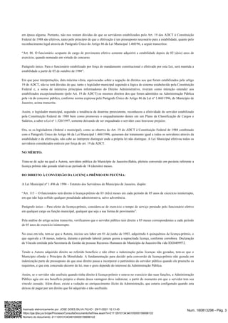em época alguma. Portanto, não nos restam dúvidas de que os servidores estabilizados pelo Art. 19 dos ADCT à Constituição
Federal de 1988 são efetivos, tanto pelo princípio de que a efetivação é um pressuposto necessário para a estabilidade, quanto pelo
reconhecimento legal através do Parágrafo Único do Artigo 86 da Lei Municipal 1.460/96, a seguir transcritos:
“Art. 86. O funcionário ocupante de cargo de provimento efetivo somente adquirirá a estabilidade depois de 02 (dois) anos de
exercício, quando nomeado em virtude de concurso.
Parágrafo único. Para o funcionário estabilizado por força do mandamento constitucional e efetivado por esta Lei, será mantida a
estabilidade a partir de 05 de outubro de 1988”.
Em que pese interpretações, data máxima vênia, equivocadas sobre a negação de direitos aos que foram estabilizados pelo artigo
19 do ADCT, não se terá dúvidas de que, tanto o legislador municipal seguindo a lógica do sistema estabelecido pela Constituição
Federal e, a soma de inúmeros princípios informadores do Direito Administrativo, tiveram como intenção estender aos
estabilizados excepcionalmente (pelo Art. 19 do ADCT) os mesmos direitos dos que foram admitidos na Administração Pública
pela via do concurso público, conforme norma expressa pelo Parágrafo Único do Artigo 86 da Lei nº 1.460/1996, do Município de
Juazeiro, acima transcrita.
Assim, o legislador municipal, seguindo a tendência da doutrina preexistente, reconheceu a efetividade do servidor estabilizado
pela Constituição Federal de 1988 bem como promoveu o enquadramento destes em um Plano de Classificação de Cargos e
Salários, a saber a Lei nº 1.520/1997, somente deixando de ser enquadrado o servidor caso houvesse prejuízo.
Ora, se os legisladores (federal e municipal), como se observa do Art. 19 do ADCT à Constituição Federal de 1988 combinado
com o Parágrafo Único do Artigo 86 da Lei Municipal 1.460/1996, quiseram dar tratamento igual a todos os servidores através da
estabilidade e da efetivação, não cabe ao intérprete distinguir onde a própria lei não distingue. A Lei Municipal efetivou todos os
servidores considerados estáveis por força do art. 19 da ADCT.
NO MÉRITO:
Trata-se de ação na qual a Autora, servidora pública do Município de Juazeiro-Bahia, pleiteia conversão em pecúnia referente a
licença prêmio não gozada relativa ao período de 18 (dezoito) meses.
DO DIREITO À CONVERSÃO DA LICENÇA PRÊMIO EM PECÚNIA:
A Lei Municipal nº 1.496 de 1996 – Estatuto dos Servidores do Município de Juazeiro, dispõe:
“Art. 113 – O funcionário terá direito à licença-prêmio de 03 (três) meses em cada período de 05 anos de exercício ininterrupto,
em que não haja sofrido qualquer penalidade administrativa, salvo advertência.
Parágrafo único – Para efeito de licença-prêmio, considera-se de exercício o tempo de serviço prestado pelo funcionário efetivo
em qualquer cargo ou função municipal, qualquer que seja a sua forma de provimento”.
Pela análise do artigo acima transcrito, verificamos que o servidor público tem direito a 03 meses correspondentes a cada período
de 05 anos de exercício ininterrupto.
No caso em tela, tem-se que a Autora, iniciou seu labor em 01 de junho de 1983, adquirindo 6 quinquênios de licença-prêmio, o
que equivale a 18 meses, todavia, durante o período laboral jamais gozou a supracitada licença, conforme corrobora Declaração
de Vínculo emitida pela Secretaria de Gestão de pessoas Recursos Humanos do Município de Juazeiro-Ba vide ID20409972.
Tendo a Autora adquirido direito ao referido benefício e não obter a indenização pelas licenças não gozadas, tem-se que o
Município ofende o Princípio da Moralidade. A fundamentação para decidir pela conversão da licença-prêmio não gozada em
indenização parte do pressuposto de que esse direito passa a incorporar o patrimônio do servidor público quando ele preenche os
requisitos, e que esta concessão decorre de lei, mas o gozo depende do interesse da Administração Pública.
Assim, se o servidor não usufruiu quando tinha direito à licença-prêmio e estava no exercício das suas funções, a Administração
Pública agiu em seu benefício próprio e diante dessa vantagem deve indenizar, a partir do momento em que o servidor tem seu
vínculo cessado. Além disso, existe a vedação ao enriquecimento ilícito da Administração, que estaria configurado quando esta
deixou de pagar por um direito que foi adquirido e não usufruído.
Num. 160813298 - Pág. 3
Assinado eletronicamente por: JOSE GOES SILVA FILHO - 29/11/2021 10:13:43
https://pje.tjba.jus.br/pje/Processo/ConsultaDocumento/listView.seam?x=21112910134346100000156698122
Número do documento: 21112910134346100000156698122
 