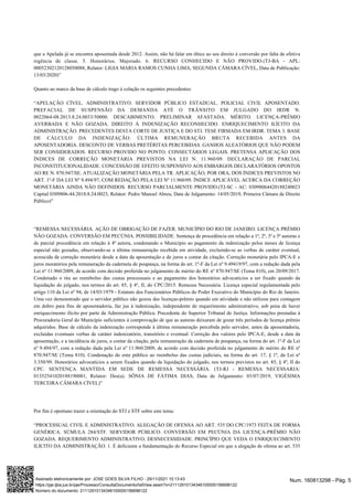 que a Apelada já se encontra aposentada desde 2012. Assim, não há falar em óbice ao seu direito à conversão por falta de efetiva
regência de classe. 5. Honorários. Majorado. 6. RECURSO CONHECIDO E NÃO PROVIDO.(TJ-BA - APL:
00052302120128050088, Relator: LIGIA MARIA RAMOS CUNHA LIMA, SEGUNDA CÂMARA CÍVEL, Data de Publicação:
13/03/2020)”
Quanto ao marco da base de cálculo trago à colação os seguintes precedentes:
“APELAÇÃO CÍVEL. ADMINISTRATIVO. SERVIDOR PÚBLICO ESTADUAL. POLICIAL CIVIL APOSENTADO.
PREFACIAL DE SUSPENSÃO DA DEMANDA ATÉ O TRÂNSITO EM JULGADO DO IRDR N.
0022064-08.2013.8.24.0033/50000. DESCABIMENTO. PRELIMINAR AFASTADA. MÉRITO. LICENÇA-PRÊMIO
AVERBADA E NÃO GOZADA. DIREITO À INDENIZAÇÃO RECONHECIDO. ENRIQUECIMENTO ILÍCITO DA
ADMINISTRAÇÃO. PRECEDENTES DESTA CORTE DE JUSTIÇA E DO STJ. TESE FIRMADA EM IRDR. TEMA 3. BASE
DE CÁLCULO DA INDENIZAÇÃO. ÚLTIMA REMUNERAÇÃO BRUTA RECEBIDA ANTES DA
APOSENTADORIA. DESCONTO DE VERBAS PRETÉRITAS PERCEBIDAS. GANHOS ALEATÓRIOS QUE NÃO PODEM
SER CONSIDERADOS. RECURSO PROVIDO NO PONTO. CONSECTÁRIOS LEGAIS. PRETENSA APLICAÇÃO DOS
ÍNDICES DE CORREÇÃO MONETÁRIA PREVISTOS NA LEI N. 11.960/09. DECLARAÇÃO DE PARCIAL
INCONSTITUCIONALIDADE. CONCESSÃO DE EFEITO SUSPENSIVO AOS EMBARGOS DECLARATÓRIOS OPOSTOS
AO RE N. 870.947/SE. ATUALIZAÇÃO MONETÁRIA PELA TR. APLICAÇÃO, POR ORA, DOS ÍNDICES PREVISTOS NO
ART. 1º-F DA LEI Nº 9.494/97, COM REDAÇÃO PELA LEI Nº 11.960/09. ÍNDICE APLICÁVEL ACERCA DA CORREÇÃO
MONETÁRIA AINDA NÃO DEFINIDOS. RECURSO PARCIALMENTE PROVIDO.(TJ-SC - AC: 03098064420188240023
Capital 0309806-44.2018.8.24.0023, Relator: Pedro Manoel Abreu, Data de Julgamento: 14/05/2019, Primeira Câmara de Direito
Público)”
“REMESSA NECESSÁRIA. AÇÃO DE OBRIGAÇÃO DE FAZER. MUNICÍPIO DO RIO DE JANEIRO. LICENÇA PRÉMIO
NÃO GOZADA. CONVERSÃO EM PECÚNIA. POSSIBILIDADE. Sentença de procedência em relação a 1ª, 2ª, 3ª e 5ª autoras e
de parcial procedência em relação à 4ª autora, condenando o Município ao pagamento da indenização pelos meses de licença
especial não gozadas, observando-se a última remuneração recebida em atividade, excluindo-se as verbas de caráter eventual,
acrescida de correção monetária desde a data da aposentação e de juros a contar da citação. Correção monetária pelo IPCA-E e
juros moratórios pela remuneração da caderneta de poupança, na forma do art. 1º-F da Lei nº 9.49419/97, com a redação dada pela
Lei nº 11.960/2009, de acordo com decisão proferida no julgamento de mérito do RE nº 870.947/SE (Tema 810), em 20/09/2017.
Condenado o réu ao reembolso das custas processuais e ao pagamento dos honorários advocatícios a ser fixado quando da
liquidação do julgado, nos termos do art. 85, § 4º, II, do CPC/2015. Remessa Necessária. Licença especial regulamentada pelo
artigo 110 da Lei nº 94, de 14/03/1979 - Estatuto dos Funcionários Públicos do Poder Executivo do Município do Rio de Janeiro.
Uma vez demonstrado que o servidor público não gozou das licenças-prêmio quando em atividade e não utilizou para contagem
em dobro para fins de aposentadoria, faz jus à indenização, independente de requerimento administrativo, sob pena de haver
enriquecimento ilícito por parte da Administração Pública. Precedente do Superior Tribunal de Justiça. Informações prestadas à
Procuradoria Geral do Município suficientes à comprovação de que as autoras deixaram de gozar três períodos de licença prêmio
adquiridos. Base de cálculo da indenização corresponde à última remuneração percebida pelo servidor, antes da aposentadoria,
excluídas eventuais verbas de caráter indenizatório, transitório e eventual. Correção dos valores pelo IPCA-E, desde a data da
aposentação, e a incidência de juros, a contar da citação, pela remuneração da caderneta de poupança, na forma do art. 1º-F da Lei
nº 9.494/97, com a redação dada pela Lei nº 11.960/2009, de acordo com decisão proferida no julgamento de mérito do RE nº
870.947/SE (Tema 810). Condenação do ente público ao reembolso das custas judiciais, na forma do art. 17, § 1º, da Lei nº
3.350/99. Honorários advocatícios a serem fixados quando da liquidação do julgado, nos termos previstos no art. 85, § 4º, II do
CPC. SENTENÇA MANTIDA EM SEDE DE REMESSA NECESSÁRIA. (TJ-RJ - REMESSA NECESSARIA:
01352541020188190001, Relator: Des(a). SÔNIA DE FÁTIMA DIAS, Data de Julgamento: 03/07/2019, VIGÉSIMA
TERCEIRA CÂMARA CÍVEL)”
Por fim é oportuno trazer a orientação do STJ e STF sobre este tema:
“PROCESSUAL CIVIL E ADMINISTRATIVO. ALEGAÇÃO DE OFENSA AO ART. 535 DO CPC/1973 FEITA DE FORMA
GENÉRICA. SÚMULA 284/STF. SERVIDOR PÚBLICO. CONVERSÃO EM PECÚNIA DA LICENÇA-PRÊMIO NÃO
GOZADA. REQUERIMENTO ADMINISTRATIVO. DESNECESSIDADE. PRINCÍPIO QUE VEDA O ENRIQUECIMENTO
ILÍCITO DA ADMINISTRAÇÃO. 1. É deficiente a fundamentação do Recurso Especial em que a alegação de ofensa ao art. 535
Num. 160813298 - Pág. 5
Assinado eletronicamente por: JOSE GOES SILVA FILHO - 29/11/2021 10:13:43
https://pje.tjba.jus.br/pje/Processo/ConsultaDocumento/listView.seam?x=21112910134346100000156698122
Número do documento: 21112910134346100000156698122
 