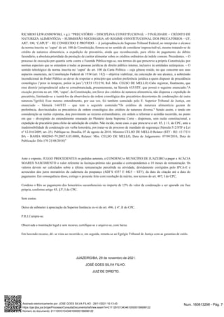 RICARDO LEWANDOWSKI, v.g.): "PRECATÓRIO – DISCIPLINA CONSTITUCIONAL – FINALIDADE – CRÉDITO DE
NATUREZA ALIMENTÍCIA – SUBMISSÃO NECESSÁRIA AO REGIME CONSTITUCIONAL DOS PRECATÓRIOS – CF,
ART. 100, ‘CAPUT’ – RE CONHECIDO E PROVIDO. – A jurisprudência do Supremo Tribunal Federal, ao interpretar o alcance
da norma inscrita no ‘caput’ do art. 100 da Constituição, firmou-se no sentido de considerar imprescindível, mesmo tratando-se de
crédito de natureza alimentícia, a expedição de precatório, ainda que reconhecendo, para efeito de pagamento do débito
fazendário, a absoluta prioridade da prestação de caráter alimentar sobre os créditos ordinários de índole comum. Precedentes. – O
processo de execução por quantia certa contra a Fazenda Pública rege-se, nos termos do que prescreve a própria Constituição, por
normas especiais que se estendem a todas as pessoas jurídicas de direito público interno, inclusive às entidades autárquicas. – O
sentido teleológico da norma inscrita no ‘caput’ do art. 100 da Carta Política – cuja gênese reside, no que concerne aos seus
aspectos essenciais, na Constituição Federal de 1934 (art. 182) – objetiva viabilizar, na concreção do seu alcance, a submissão
incondicional do Poder Público ao dever de respeitar o princípio que confere preferência jurídica a quem dispuser de precedência
cronológica (‘prior in tempore, potior in jure’)."(RTJ 172/270, Rel. Min. CELSO DE MELLO) Cabe registrar, finalmente, que
essa diretriz jurisprudencial acha-se consubstanciada, presentemente, na Súmula 655/STF, que possui o seguinte enunciado:"A
exceção prevista no art. 100, ‘caput’, da Constituição, em favor dos créditos de natureza alimentícia, não dispensa a expedição de
precatório, limitando-se a isentá-los da observância da ordem cronológica dos precatórios decorrentes de condenações de outra
natureza."(grifei) Esse mesmo entendimento, por sua vez, foi também sumulado pelo E. Superior Tribunal de Justiça, em
enunciado – Súmula 144/STJ – que tem o seguinte conteúdo:"Os créditos de natureza alimentícia gozam de
preferência, desvinculados os precatórios da ordem cronológica dos créditos de natureza diversa." Sendo assim, e tendo em
consideração as razões expostas, dou provimento ao recurso extraordinário, em ordem a reformar o acórdão recorrido, no ponto
em que – divergindo do entendimento emanado do Plenário desta Suprema Corte - dispensou, sem razão constitucional, a
expedição de precatório para efeito de satisfação do crédito. Não incide, neste caso, o que prescreve o art. 85, § 11, do CPC, ante a
inadmissibilidade de condenação em verba honorária, por tratar-se de processo de mandado de segurança (Súmula 512/STF e Lei
nº 12.016/2009, art. 25). Publique-se. Brasília, 07 de agosto de 2018. Ministro CELSO DE MELLO Relator (STF - RE: 1117131
BA - BAHIA 0002843-79.2007.8.05.0000, Relator: Min. CELSO DE MELLO, Data de Julgamento: 07/08/2018, Data de
Publicação: DJe-170 21/08/2018)”
Ante o exposto, JULGO PROCEDENTES os pedidos autorais, e CONDENO o MUNICÍPIO DE JUAZEIRO a pagar a ACÁCIA
SOARES NASCIMENTO o valor referente às licenças-prêmio não gozadas e correspondentes a 18 meses de remuneração. Os
valores devem ser calculados sobre a última remuneração percebida na atividade, devidamente corrigidos pelo IPCA-E e
acrescidos dos juros moratórios da caderneta da poupança (ADI’S 4357 E 4425 – STF), da data da citação até a data do
pagamento. Em consequência disso, extingo o presente feito com resolução de mérito, nos termos do art. 487, I do CPC.
Condeno o Réu ao pagamento dos honorários sucumbenciais no importe de 15% do valor da condenação a ser apurado em fase
própria, conforme artigo 85, §3º, I do CPC.
Sem custas.
Deixo de submeter à apreciação da Superior Instância ex-vi do art. 496, § 4º, II do CPC.
P.R.I.Cumpra-se.
Observada a tramitação legal e sem recurso, certifique-se e arquive-se, com baixa.
Em havendo recurso, dê- se vista ao recorrido e, em seguida, remeta-se ao Egrégio Tribunal de Justiça com as garantias de estilo.
JUAZEIRO/BA, 29 de novembro de 2021.
JOSÉ GOES SILVA FILHO.
JUIZ DE DIREITO.
Num. 160813298 - Pág. 7
Assinado eletronicamente por: JOSE GOES SILVA FILHO - 29/11/2021 10:13:43
https://pje.tjba.jus.br/pje/Processo/ConsultaDocumento/listView.seam?x=21112910134346100000156698122
Número do documento: 21112910134346100000156698122
 