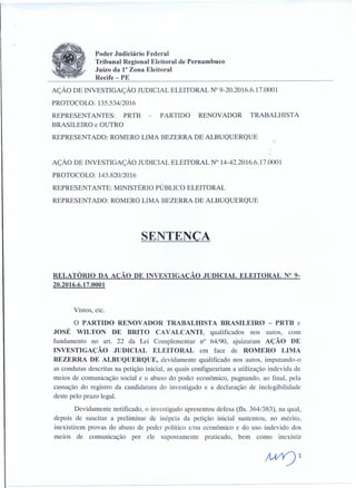 Poder Judiciário Federal
Tribunal Regional Eleitoral de Pernambuco
JuÍZo da Ia Zona Eleitoral
Recife- PE
AÇÃO DE INVESTIGAÇÃO JUDICIAL ELEITORAL N° 9-20.2016.6.17.0001
PROTOCOLO: 135.534/2016
REPRESENTANTES: PRTB
BRASILEIRO e OUTRO
REPRESENTADO: ROMERO LIMA BEZERRA DE ALBUQUERQUE
PARTIDO RENOVADOR TRABALHISTA
AÇÃO DE INVESTIGAÇÃO JUDICIAL ELEITORAL N° 14-42.2016.6.17.0001
PROTOCOLO: 143.820/2016
REPRESENTANTE: MINISTÉRIO PÚBLICO ELEITORAL
REPRESENTADO: ROMERO LIMA BEZERRA DE ALBUQUERQUE
SENTENÇA
RELATÓRIO DA AÇÃO DE INVESTIGAÇÃO JUDICIAL ELEITORAL N° 9-
20.2016.6.17.0001
Vistos, etc.
O PARTIDO RENOVADOR TRABALHISTA BRASILEIRO - PRTB e
JOSÉ WILTON DE BRITO CA VALCANTI, qualificados nos autos, com
fundamento no art. 22 da Lei Complementar n? 64/90, ajuizaram AÇÃO DE
INVESTIGAÇÃO JUDICIAL ELEITORAL em face de ROMERO LIMA
BEZERRA DE ALBUQUERQUE, devidamente qualificado nos autos, imputando-o
as condutas descritas na petição inicial, as quais configurariam a utilização indevida de
meios de comunicação social e o abuso do poder econômico, pugnando, ao final, pela
cassação do registro da candidatura do investigado e a declaração de inelegibilidade
deste pelo prazo legal.
Devidamente notificado, o investigado apresentou defesa (fls. 364/383), na qual,
depois de suscitar a preliminar de inépcia da petição inicial sustentou, no mérito,
inexistirem provas do abuso de poder político e/ou econômico e do uso indevido dos
meios de comunicação por ele supostamente praticado, bem como inexistir
;U/Y)1
 