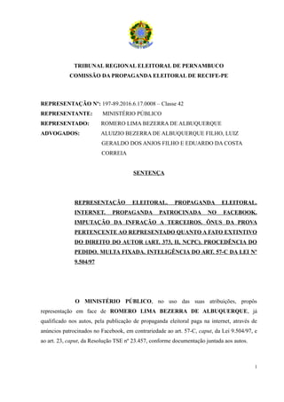 TRIBUNAL REGIONAL ELEITORAL DE PERNAMBUCO
COMISSÃO DA PROPAGANDA ELEITORAL DE RECIFE-PE
REPRESENTAÇÃO Nº: 197-89.2016.6.17.0008 – Classe 42
REPRESENTANTE: MINISTÉRIO PÚBLICO
REPRESENTADO: ROMERO LIMA BEZERRA DE ALBUQUERQUE
ADVOGADOS: ALUIZIO BEZERRA DE ALBUQUERQUE FILHO, LUIZ
GERALDO DOS ANJOS FILHO E EDUARDO DA COSTA
CORREIA
SENTENÇA
REPRESENTAÇÃO ELEITORAL. PROPAGANDA ELEITORAL.
INTERNET. PROPAGANDA PATROCINADA NO FACEBOOK.
IMPUTAÇÃO DA INFRAÇÃO A TERCEIROS. ÔNUS DA PROVA
PERTENCENTE AO REPRESENTADO QUANTO A FATO EXTINTIVO
DO DIREITO DO AUTOR (ART. 373, II, NCPC). PROCEDÊNCIA DO
PEDIDO. MULTA FIXADA. INTELIGÊNCIA DO ART. 57-C DA LEI Nº
9.504/97
O MINISTÉRIO PÚBLICO, no uso das suas atribuições, propôs
representação em face de ROMERO LIMA BEZERRA DE ALBUQUERQUE, já
qualificado nos autos, pela publicação de propaganda eleitoral paga na internet, através de
anúncios patrocinados no Facebook, em contrariedade ao art. 57-C, caput, da Lei 9.504/97, e
ao art. 23, caput, da Resolução TSE nº 23.457, conforme documentação juntada aos autos.
1
 