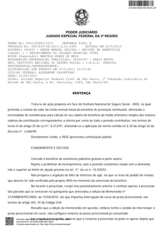 PODER JUDICIÁRIO
JUIZADO ESPECIAL FEDERAL DA 3ª REGIÃO
TERMO Nr: 6301128482/2013 SENTENÇA TIPO: B
PROCESSO Nr: 0027619-38.2013.4.03.6301 AUTUADO EM 22/5/2013
ASSUNTO: 040201 - RENDA MENSAL INICIAL - REVISÃO DE BENEFÍCIOS
CLASSE: 1 - PROCEDIMENTO DO JUIZADO ESPECIAL CÍVEL
AUTOR (Segurado): MARCELO NOBRE DE MELO
ADVOGADO(A)/DEFENSOR(A) PÚBLICO(A): SP292747 - FABIO MOTTA
RÉU: INSTITUTO NACIONAL DO SEGURO SOCIAL - I.N.S.S. (PREVID)
PROCURADOR(A)/REPRESENTANTE:
DISTRIBUIÇÃO POR SORTEIO EM 27/5/2013 10:57:06
JUIZ(A) FEDERAL: ALEXANDRE CASSETTARI
DATA: 21/06/2013
LOCAL: Juizado Especial Federal Cível de São Paulo, 1ª Subseção Judiciária do
Estado de São Paulo, à Av. Paulista, 1345, São Paulo/SP.
SENTENÇA
Trata-se de ação proposta em face do Instituto Nacional de Seguro Social - INSS, na qual
pretende a revisão do valor da renda mensal inicial do benefício de prestação continuada, afirmando a
necessidade de consideração para cálculo de seu salário-de-benefício da média aritmética simples dos maiores
salários-de-contribuição correspondentes a oitenta por cento de todo o período contributivo, nos termos do
inciso II do artigo 29 da Lei nº. 8.213/91, afastando-se a aplicação da norma contida no § 20 do artigo 32 do
Decreto nº. 3.048/99.
Devidamente citado, o INSS apresentou contestação padrão.
FUNDAMENTO E DECIDO.
Concedo o benefício da assistência judiciária gratuita à parte autora.
Rejeito a preliminar de incompetência, pois o proveito econômico visado com a demanda
não é superior ao limite de alçada previsto no art. 3º, da Lei n. 10.259/01.
Não prospera a argüição de falta de interesse de agir, eis que se trata de pedido de revisão,
que deveria ter sido verificado pelo próprio INSS no momento da concessão do benefício.
No tocante à prescrição, revejo meu posicionamento anterior e conheço apenas a prescrição
das parcelas que se venceram no quinquênio que antecedeu a edição do Memorando nº
21/DIRBEN/PFE/INSS, de 15/04/2010, ato que importou interrupção do curso do prazo prescricional, nos
termos do artigo 202, VI do Código Civil.
Ressalto que a edição do memorando em questão, embora tenha o condão de interromper o
prazo prescricional em curso, não configura renúncia ao prazo prescricional já consumado.
Em relação a este ponto, observo que a renúncia à prescrição só pode se operar depois que
2013/630100061902-35523-JEF
Assinado digitalmente por: ALEXANDRE CASSETTARI:10209
Documento Nº: 2013/630100061902-35523
Consulte autenticidade em: http://web.trf3.jus.br/autenticacaojef
 