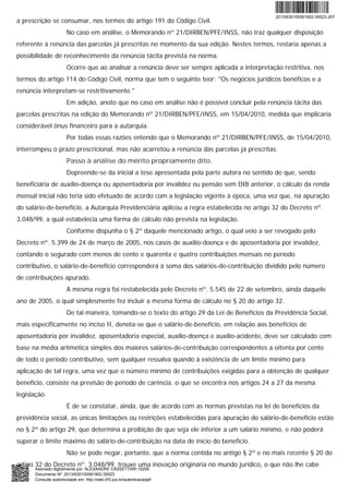 a prescrição se consumar, nos termos do artigo 191 do Código Civil.
No caso em análise, o Memorando nº 21/DIRBEN/PFE/INSS, não traz qualquer disposição
referente à renúncia das parcelas já prescritas no momento da sua edição. Nestes termos, restaria apenas a
possibilidade de reconhecimento da renúncia tácita prevista na norma.
Ocorre que ao analisar a renúncia deve ser sempre aplicada a interpretação restritiva, nos
termos do artigo 114 do Código Civil, norma que tem o seguinte teor: "Os negócios jurídicos benéficos e a
renúncia interpretam-se restritivamente."
Em adição, anoto que no caso em análise não é possível concluir pela renúncia tácita das
parcelas prescritas na edição do Memorando nº 21/DIRBEN/PFE/INSS, em 15/04/2010, medida que implicaria
considerável ônus financeiro para a autarquia.
Por todas essas razões entendo que o Memorando nº 21/DIRBEN/PFE/INSS, de 15/04/2010,
interrompeu o prazo prescricional, mas não acarretou a renúncia das parcelas já prescritas.
Passo à análise do mérito propriamente dito.
Depreende-se da inicial a tese apresentada pela parte autora no sentido de que, sendo
beneficiária de auxílio-doença ou aposentadoria por invalidez ou pensão sem DIB anterior, o cálculo da renda
mensal inicial não teria sido efetuado de acordo com a legislação vigente à época, uma vez que, na apuração
do salário-de-benefício, a Autarquia Previdenciária aplicou a regra estabelecida no artigo 32 do Decreto nº.
3.048/99, a qual estabelecia uma forma de cálculo não prevista na legislação.
Conforme dispunha o § 2º daquele mencionado artigo, o qual veio a ser revogado pelo
Decreto nº. 5.399 de 24 de março de 2005, nos casos de auxílio-doença e de aposentadoria por invalidez,
contando o segurado com menos de cento e quarenta e quatro contribuições mensais no período
contributivo, o salário-de-benefício corresponderá à soma dos salários-de-contribuição dividido pelo número
de contribuições apurado.
A mesma regra foi restabelecida pelo Decreto nº. 5.545 de 22 de setembro, ainda daquele
ano de 2005, o qual simplesmente fez incluir a mesma forma de cálculo no § 20 do artigo 32.
De tal maneira, tomando-se o texto do artigo 29 da Lei de Benefícios da Previdência Social,
mais especificamente no inciso II, denota-se que o salário-de-benefício, em relação aos benefícios de
aposentadoria por invalidez, aposentadoria especial, auxílio-doença e auxílio-acidente, deve ser calculado com
base na média aritmética simples dos maiores salários-de-contribuição correspondentes a oitenta por cento
de todo o período contributivo, sem qualquer ressalva quando à existência de um limite mínimo para
aplicação de tal regra, uma vez que o número mínimo de contribuições exigidas para a obtenção de qualquer
benefício, consiste na previsão de período de carência, o que se encontra nos artigos 24 a 27 da mesma
legislação.
É de se constatar, ainda, que de acordo com as normas previstas na lei de benefícios da
previdência social, as únicas limitações ou restrições estabelecidas para apuração do salário-de-benefício estão
no § 2º do artigo 29, que determina a proibição de que seja ele inferior a um salário mínimo, e não poderá
superar o limite máximo do salário-de-contribuição na data de início do benefício.
Não se pode negar, portanto, que a norma contida no antigo § 2º e no mais recente § 20 do
artigo 32 do Decreto nº. 3.048/99, trouxe uma inovação originária no mundo jurídico, o que não lhe cabe
2013/630100061902-35523-JEF
Assinado digitalmente por: ALEXANDRE CASSETTARI:10209
Documento Nº: 2013/630100061902-35523
Consulte autenticidade em: http://web.trf3.jus.br/autenticacaojef
 