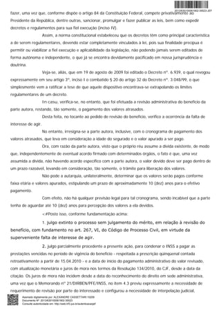 fazer, uma vez que, conforme dispõe o artigo 84 da Constituição Federal, compete privativamente ao
Presidente da República, dentre outras, sancionar, promulgar e fazer publicar as leis, bem como expedir
decretos e regulamentos para sua fiel execução (inciso IV).
Assim, a norma constitucional estabeleceu que os decretos têm como principal característica
a de serem regulamentares, devendo estar completamente vinculados à lei, pois sua finalidade precípua é
permitir ou viabilizar a fiel execução e aplicabilidade da legislação, não podendo jamais serem editados de
forma autônoma e independente, o que já se encontra devidamente pacificado em nossa jurisprudência e
doutrina.
Veja-se, aliás, que em 19 de agosto de 2009 foi editado o Decreto nº. 6.939, o qual revogou
expressamente em seu artigo 3º, inciso I o combatido § 20 do artigo 32 do Decreto nº. 3.048/99, o que
simplesmente vem a ratificar a tese de que aquele dispositivo encontrava-se extrapolando os limites
regulamentares de um decreto.
In casu, verifica-se, no entanto, que foi efetuada a revisão administrativa do benefício da
parte autora, restando, tão somente, o pagamento dos valores atrasados.
Desta feita, no tocante ao pedido de revisão do benefício, verifico a ocorrência da falta de
interesse de agir.
No entanto, irresigna-se a parte autora, inclusive, com o cronograma de pagamento dos
valores atrasados, que leva em consideração a idade do segurado e o valor apurado a ser pago.
Ora, com razão da parte autora, visto que o próprio réu assume a dívida existente, de modo
que, independentemente de eventual acordo firmado com determinados órgãos, o fato é que, uma vez
assumida a dívida, não havendo acordo específico com a parte autora, o valor devido deve ser pago dentro de
um prazo razoável, levando em consideração, tão somente, o trâmite para liberação dos valores.
Não pode a autarquia, unilateralmente, determinar que os valores serão pagos conforme
faixa etária e valores apurados, estipulando um prazo de aproximadamente 10 (dez) anos para o efetivo
pagamento.
Com efeito, não há qualquer previsão legal para tal cronograma, sendo incabível que a parte
tenha de aguardar até 10 (dez) anos para percepção dos valores a ela devidos.
<#Posto isso, conforme fundamentação acima:
1. julgo extinto o processo sem julgamento do mérito, em relação à revisão do
benefício, com fundamento no art. 267, VI, do Código de Processo Civil, em virtude da
superveniente falta de interesse de agir.
2. julgo parcialmente procedente a presente ação, para condenar o INSS a pagar as
prestações vencidas no período de vigência do benefício - respeitada a prescrição qüinqüenal contada
retroativamente a partir de 15.04.2010 - e a data de início do pagamento administrativo do valor revisado,
com atualização monetária e juros de mora nos termos da Resolução 134/2010, do CJF, desde a data da
citação. Os juros de mora não incidem desde a data do reconhecimento do direito em sede administrativa,
uma vez que o Memorando nº 21/DIRBEN/PFE/INSS, no item 4.3 previu expressamente a necessidade de
requerimento de revisão por parte do interessado e configurou a necessidade de interpelação judicial,
2013/630100061902-35523-JEF
Assinado digitalmente por: ALEXANDRE CASSETTARI:10209
Documento Nº: 2013/630100061902-35523
Consulte autenticidade em: http://web.trf3.jus.br/autenticacaojef
 