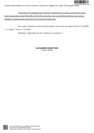 caracterizando hipótese de mora ex persona, prevista no Código Civil, artigo 397 parágrafo único.
Transitada em julgado esta sentença, manifeste-se a parte autora acerca dos
valores apurados pelo INSS (R$ 20.350,95), devendo, em caso de discordância, apresentar
planilha, comprovando eventual erro no cálculo elaborado.
Sem custas e honorários nesta instância judicial, nos termos do artigo 55 da lei nº 9.099/95
c.c o artigo 1º da lei nº 10.259/01.
Publicada e registrada neste ato. Intimem-se as partes.#>
ALEXANDRE CASSETTARI
Juiz(a) Federal
2013/630100061902-35523-JEF
Assinado digitalmente por: ALEXANDRE CASSETTARI:10209
Documento Nº: 2013/630100061902-35523
Consulte autenticidade em: http://web.trf3.jus.br/autenticacaojef
 