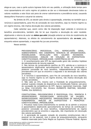 alega-se que, caso a parte autora lograsse êxito em seu pedido, a utilização deste tempo para
nova aposentadoria em outro regime só poderia se dar se o interessado devolvesse todos os
valores recebidos a este título sob pena de onerar sobremaneira a previdência social, causando
desequilíbrio financeiro e atuarial do sistema.
No âmbito do STJ, ao decidir pelo direito à aposentação, entendeu-se também que a
renúncia à aposentadoria, para fins de concessão de novo benefício, seja no mesmo regime ou
em regime diverso, não implica devolução dos valores percebidos.
Cabe salientar que, assim como não há disposição legal vedando à renúncia ao
benefício previdenciário, também não há lei que imponha a devolução do valor recebido
objetivando o retorno do autor ao status quo ante (situação anterior ao início do recebimento da
aposentadoria). Ademais, os efeitos do cancelamento da aposentadoria são ex-nunc, pois,
enquanto esteve aposentado, o segurado fez jus aos proventos.
Nesse sentido:
PREVIDENCIÁRIO. PROCESSUAL CIVL. REPERCUSSÃO GERAL.
SOBRESTAMENTO. NÃO CABIMENTO. RENÚNCIA DE APOSENTADORIA.
POSSIBILIDADE. DEVOLUÇÃO DOS VALORES RECEBIDOS.
DESNECESSIDADE. ANÁLISE DE VIOLAÇÃO DE DISPOSITIVOS
CONSTITUCIONAIS. IMPOSIBLIDADE. COMPETÊNCIA DO STF.
1. O reconhecimento pelo STF da repercussão geral não constitui hipótese
de sobrestamento de recurso especial.
2. Nos termos da jurisprudência pacífica do STJ, admite-se a renúncia à
aposentadoria objetivando aproveitamento do tempo de contribuição e
posterior concessão de novo benefício, independentemente do regime
previdenciário em que se encontra o segurado e da devolução dos valores
percebidos.
3. A renúncia à aposentadoria, para fins de concessão de novo benefício,
seja no mesmo regime ou em regime diverso, não implica devolução dos
valores percebidos.
4. Não cabe ao STJ, mesmo com a finalidade de prequestionamento,
analisar suposta violação de dispositivos da Constituição Federal, sob pena
de usurpação da competência do STF. Agravo regimental improvido. (AgR
no REsp 1321325/RS, Rel. Ministro HUMBERTO MARTINS, SEGUNDA
TURMA, DJe 20/82012).
CONSTIUCIONAL, PREVIDENCIÁRIO E PROCESSUAL CIVL. RENÚNCIA À
APOSENTADORIA. POSSIBILIDADE. DEVOLUÇÃO DE VALORES.
DESNECESSIDADE. PRECEDENTES. IMPOSSIBLIDADE DE INOVAÇÃO DE
FUNDAMENTOS. ANÁLISE DE DISPOSITIVOS E PRINCÍPIOS
CONSTITUCIONAIS. IMPOSIBLIDADE.
1. Prevalece nesta Corte entendimento no sentido de se admitir a renúncia
à aposentadoria objetivando aproveitamento do tempo de contribuição e
posterior concessão de novo benefício, independentemente do regime
previdenciário que se encontra o segurado, não importando em devolução
dos valores percebidos.
2. A apreciação de suposta violação de preceitos constitucionais não é
possível na via especial, nem à guisa de prequestionamento, porquanto
matéria reservada pela Carta Magna ao Supremo Tribunal Federal. Agravo
2015/630100098111-47646-JEF
Assinado digitalmente por: MARCELLE RAGAZONI CARVALHO:10313
Documento Nº: 2015/630100098111-47646
Consulte autenticidade em: http://web.trf3.jus.br/autenticacaojef
 