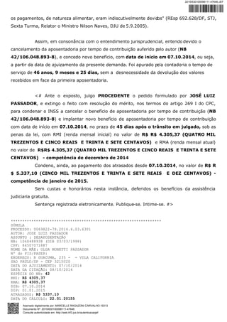 os pagamentos, de natureza alimentar, eram indiscutivelmente devidos" (REsp 692.628/DF, STJ,
Sexta Turma, Relator o Ministro Nilson Naves, DJU de 5.9.2005).
Assim, em consonância com o entendimento jurisprudencial, entendo devido o
cancelamento da aposentadoria por tempo de contribuição auferido pelo autor (NB
42/106.048.893-8), e concedo novo benefício, com data de início em 07.10.2014, ou seja,
a partir da data de ajuizamento da presente demanda. Foi apurado pela contadoria o tempo de
serviço de 46 anos, 9 meses e 25 dias, sem a desnecessidade da devolução dos valores
recebidos em face da primeira aposentadoria.
<# Ante o exposto, julgo PROCEDENTE o pedido formulado por JOSÉ LUIZ
PASSADOR, e extingo o feito com resolução do mérito, nos termos do artigo 269 I do CPC,
para condenar o INSS a cancelar o benefício de aposentadoria por tempo de contribuição (NB
42/106.048.893-8) e implantar novo benefício de aposentadoria por tempo de contribuição
com data de início em 07.10.2014, no prazo de 45 dias após o trânsito em julgado, sob as
penas da lei, com RMI (renda mensal inicial) no valor de R$ R$ 4.305,37 (QUATRO MIL
TREZENTOS E CINCO REAIS E TRINTA E SETE CENTAVOS) e RMA (renda mensal atual)
no valor de R$R$ 4.305,37 (QUATRO MIL TREZENTOS E CINCO REAIS E TRINTA E SETE
CENTAVOS) - competência de dezembro de 2014
Condeno, ainda, ao pagamento dos atrasados desde 07.10.2014, no valor de R$ R
$ 5.337,10 (CINCO MIL TREZENTOS E TRINTA E SETE REAIS E DEZ CENTAVOS) -
competência de janeiro de 2015.
Sem custas e honorários nesta instância, deferidos os benefícios da assistência
judiciaria gratuita.
Sentença registrada eletronicamente. Publique-se. Intime-se. #>
******************************************************************
SÚMULA
PROCESSO: 0069822-78.2014.4.03.6301
AUTOR: JOSE LUIZ PASSADOR
ASSUNTO : DESAPOSENTAÇÃO
NB: 1060488938 (DIB 03/03/1998)
CPF: 84507071887
NOME DA MÃE: OLGA MONETTI PASSADOR
Nº do PIS/PASEP:
ENDEREÇO: R GUACUMA, 235 - - VILA CALIFORNIA
SAO PAULO/SP - CEP 3215020
DATA DO AJUIZAMENTO: 07/10/2014
DATA DA CITAÇÃO: 08/10/2014
ESPÉCIE DO NB: 42
RMI: R$ 4305,37
RMA: R$ 4305,37
DIB: 07.10.2014
DIP: 01.01.2015
ATRASADOS: R$ 5337,10
DATA DO CÁLCULO: 22.01.20155
2015/630100098111-47646-JEF
Assinado digitalmente por: MARCELLE RAGAZONI CARVALHO:10313
Documento Nº: 2015/630100098111-47646
Consulte autenticidade em: http://web.trf3.jus.br/autenticacaojef
 