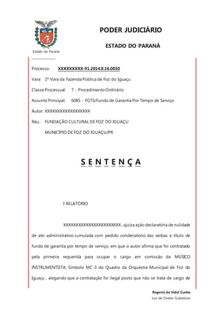 Estado do Paraná
_________________
Rogerio de Vidal Cunha
Juiz de Direito Substituto
PODER JUDICIÁRIO
ESTADO DO PARANÁ
COMARCA DE FOZ DO IGUAÇU
Processo: XXXXXXXXX-91.2014.8.16.0030
Vara: 1ª Vara da Fazenda Pública de Foz do Iguaçu
Classe Processual: 7 - Procedimento Ordinário
Assunto Principal: 6085 - FGTS/Fundo de Garantia Por Tempo de Serviço
Autor: XXXXXXXXXXXXXXXXXX
Réu: FUNDAÇÃO CULTURAL DE FOZ DO IGUAÇU
MUNICÍPIO DE FOZ DO IGUAÇU/PR
S E N T E N Ç A
I RELATÓRIO
XXXXXXXXXXXXXXXXXXXXXXX , ajuíza ação declaratória de nulidade
de ato administrativo cumulada com pedido condenatório das verbas a título de
fundo de garantia por tempo de serviço, em que o autor afirma que foi contratado
pela primeira requerida para ocupar o cargo em comissão de MÚSICO
INSTRUMENTISTA, Símbolo MC-3 do Quadro da Orquestra Municipal de Foz do
Iguaçu , alegando que a contratação foi ilegal posto que não se trata de cargo de
 