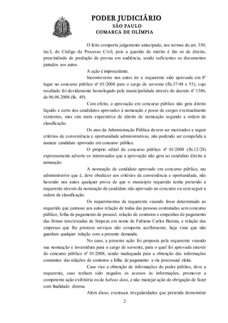PODER JUDICIÁRIO
SÃO PAULO
COMARCA DE OLÍMPIA
2
O feito comporta julgamento antecipado, nos termos do art. 330,
inc.I, do Código de Processo Civil, pois a questão de mérito é tão só de direito,
prescindindo de produção de provas em audiência, sendo suficientes os documentos
juntados aos autos.
A ação é improcedente.
Incontroverso nos autos ter a requerente sido aprovada em 8º
lugar no concurso público nº 01/2008 para o cargo de servente (fls.37/48 e 53), cujo
resultado foi devidamente homologado pela municipalidade através do decreto nº 1386,
de 06.06.2008 (fls. 49).
Com efeito, a aprovação em concurso público não gera direito
líquido e certo dos candidatos aprovados à nomeação e posse de cargos eventualmente
existentes, mas sim mera expectativa de direito de nomeação segundo a ordem de
classificação.
Os atos da Administração Pública devem ser motivados e seguir
critérios de conveniência e oportunidade administrativas, não podendo ser compelida a
nomear candidato aprovado em concurso público.
O próprio edital do concurso público nº 01/2008 (fls.12/28)
expressamente adverte os interessados que a aprovação não gera ao candidato direito à
nomeação.
A nomeação de candidato aprovado em concurso público, ato
administrativo que é, deve obedecer aos critérios da conveniência e oportunidade, não
havendo nos autos qualquer prova de que o município requerido tenha preterido a
requerente através da nomeação de candidato não aprovado no concurso ou sem seguir a
ordem de classificação.
Os requerimentos da requerente visando fosse determinado ao
requerido que juntasse aos autos relação de todas das pessoas contratadas sem concurso
público, folha de pagamento de pessoal, relação de contratos e empenhos de pagamento
das firmas terceirizadas de limpeza em nome de Fabiano Carlos Batista, e relação das
empresas que lhe prestam serviços não comporta acolhimento, haja vista que não
guardam qualquer relação com a presente demanda.
No caso, a presente ação foi proposta pela requerente visando
sua nomeação e investidura para o cargo de servente, para o qual foi aprovada através
do concurso público nº 01/2008, sendo inadequada para a obtenção das informações
constantes das relações de contratos e folha de pagamento a via processual eleita.
Caso vise a obtenção de informações do poder público, deve a
requerente, caso tenham sido negados os acessos às informações, promover a
competente ação exibitória ou de habeas data, e não manejar ação de obrigação de fazer
com finalidade diversa.
Além disso, eventuais irregularidades que pretenda demonstrar
 