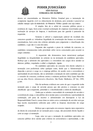 PODER JUDICIÁRIO
SÃO PAULO
COMARCA DE OLÍMPIA
3
devem ser encaminhadas ao Ministério Público Estadual para a instauração do
competente inquérito civil ou oferecimento de denúncia, pois somente é possível ao
cidadão manejar ação de titularidade do Ministério Público quando este seja omisso.
O simples fato de o edital do concurso público prever a
existência de vagas, bem como eventual contratação de empresas terceirizadas para a
realização de serviços de limpeza, é insuficiente para dar guarida à pretensão da
requerente.
Somente é cabível a reapreciação judicial do resultado dos
concursos quando se vislumbrar ilegalidade da constituição das bancas ou comissões
examinadoras, bem como dos critérios adotados para julgamento e classificação dos
candidatos, o que não é o caso dos autos.
Enquanto não esgotado o prazo de validade do concurso, os
candidatos remanescentes terão prioridade sobre novos concursados para assumir os
cargos existentes.
A requerente não demonstrou (nem mencionou) qualquer
ilegalidade ou irregularidade no certame ou na nomeação de candidatos aprovados.
Reforço que a admissão dos aprovados e a investidura nos cargos deve atender ao
interesse público, respeitados o edital e a legislação vigente.
Os candidatos aprovados no concurso têm direito subjetivo à
nomeação com preferência sobre qualquer outro, desde que a Administração se
disponha a prover o cargo ou o emprego público, de acordo com a conveniência e
oportunidade do provimento, não se admitindo a nomeação de outro candidato que não
o vencedor do concurso, conforme ensina o eminente professor Hely Lopes Meirelles
em sua obra Direito Administrativo Brasileiro, São Paulo: Malheiros, 24ª Ed., 1999,
p.389.
Não há nenhuma evidência nos autos de que o requerido tenha
nomeado para o cargo de servente pessoa que não prestou o concurso ou pior
classificado que a requerente, preterindo-a e desobedecendo a ordem de classificação.
Ainda que se admita a necessidade de contratação de servidor e
a existência do cargo, o ente público deve atentar para a conveniência e oportunidade da
contratação, sob pena de incorrer o administrador em desrespeito à Lei de
Responsabilidade Fiscal e causar dano ao erário com a contratação de servidor sem que
haja receita orçamentária suficiente para cobrir as despesas decorrentes do cargo
ocupado.
Reforço que a aprovação em concurso importa mera expectativa
de direito do concursado de ser nomeado para o cargo, não possuindo direito líquido e
certo ao cargo e à nomeação.
Logo, uma vez que a nomeação de candidatos aprovados em
concurso público deve atentar para critérios de conveniência e oportunidade, e não
 
