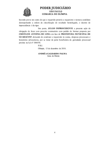 PODER JUDICIÁRIO
SÃO PAULO
COMARCA DE OLÍMPIA
4
havendo prova nos autos de que o requerido preteriu a requerente e nomeou candidato
desrespeitando a ordem de classificação do resultado homologado, o decreto de
improcedência é de rigor.
Isto posto, JULGO IMPROCEDENTE a presente ação de
obrigação de fazer com preceito cominatório com pedido de liminar proposta por
CRISTIANE ANTONIA DE LIMA em face de PREFEITURA MUNICIPAL DE
GUARACI/SP, deixando de condenar a requerente às custas, despesas processuais e
honorários advocatícios, por se tratar de parte beneficiária da gratuidade processual
prevista na Lei nº 1060/50.
P.R.I.
Olímpia, 15 de dezembro de 2010.
ANDRÉA GALHARDO PALMA
Juíza de Direito
 