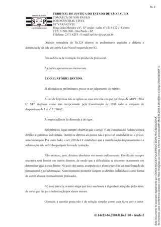 TRIBUNAL DE JUSTIÇA DO ESTADO DE SÃO PAULO
COMARCA DE SÃO PAULO
FORO CENTRAL CÍVEL
38ª VARA CÍVEL
Praça João Mendes s/nº, 12º andar - salas nº 1219/1221 - Centro
CEP: 01501-900 - São Paulo - SP
Telefone: 2171-6253 - E-mail: sp38cv@tjsp.jus.br
0114423-86.2008.8.26.0100 - lauda 2
Decisão saneadora de fls.328 afastou as preliminares argüidas e deferiu a
denunciação da lide do corréu Luiz Nassif requerida por IG.
Em audiência de instrução foi produzida prova oral.
As partes apresentaram memoriais.
É O RELATÓRIO. DECIDO.
Já afastadas as preliminares, passa-se ao julgamento do mérito.
A Lei de Imprensa não se aplica ao caso em tela, eis que por força da ADPF 130 o
C. STF declarou como não recepcionado pela Constituição de 1988 todo o conjunto de
dispositivos da Lei nº 5.250/67.
A improcedência da demanda é de rigor.
Em primeiro lugar cumpre observar que o artigo 5º da Constituição Federal elenca
direitos e garantias individuais. Dentre os direitos ali postos não é possível estabelecer-se, a priori,
uma hierarquia. Por outro lado, o art. 220 da CF estabelece que a manifestação do pensamento e a
informação não sofrerão qualquer forma de restrição.
Não existem, pois, direitos absolutos em nosso ordenamento. Um direito sempre
encontra seus limites em outros direitos, de modo que a dificuldade se encontra exatamente em
determinar qual é esse limite. No caso dos autos, assegura-se o pleno exercício da manifestação de
pensamento e da informação. Num momento posterior surgem os direitos individuais como forma
de coibir abusos eventualmente praticados.
No caso em tela, o autor alega que teve sua honra e dignidade atingidas pelos réus,
de sorte que faz jus a indenização por danos morais.
Contudo, a questão posta não é de solução simples como quer fazer crer o autor.
Seimpresso,paraconferênciaacesseositehttps://esaj.tjsp.jus.br/esaj,informeoprocesso0114423-86.2008.8.26.0100eocódigo2S00000066F1J.
EstedocumentofoiassinadodigitalmenteporCAROLINADEFIGUEIREDODORLHIACNOGUEIRA.
fls. 2
 
