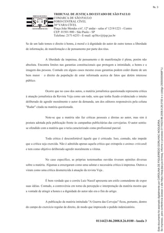 TRIBUNAL DE JUSTIÇA DO ESTADO DE SÃO PAULO
COMARCA DE SÃO PAULO
FORO CENTRAL CÍVEL
38ª VARA CÍVEL
Praça João Mendes s/nº, 12º andar - salas nº 1219/1221 - Centro
CEP: 01501-900 - São Paulo - SP
Telefone: 2171-6253 - E-mail: sp38cv@tjsp.jus.br
0114423-86.2008.8.26.0100 - lauda 3
Se de um lado temos o direito à honra, à moral e à dignidade do autor de outro temos a liberdade
de informação, de manifestação e de pensamento por parte dos réus.
A liberdade da imprensa, de pensamento e de manifestação é plena, porém não
absoluta. Encontra limites nas garantias constitucionais que protegem a intimidade, a honra e a
imagem das pessoas. Contudo em alguns casos mesmo essas garantias podem ceder diante de um
bem maior o direito da população de estar informada acerca de fatos que detém interesse
público.
Ocorre que no caso dos autos, a matéria jornalística questionada representa crítica
à atuação jornalística da Revista Veja como um todo, sem que tenha ficado evidenciado o intuito
deliberado de agredir moralmente o autor da demanda, um dos editores responsáveis pela coluna
"Radar" citada na matéria questionada.
Note-se que a matéria não faz críticas pessoais e diretas ao autor, mas sim à
postura adotada pela publicação frente às campanhas publicitárias das cervejarias. O autor sentiu-
se ofendido com a matéria que o teria caracterizado como profissional parcial.
Toda crítica é desconfortável àquele que é criticado. Isso, contudo, não impede
que a crítica seja exercida. Não é admitida apenas aquela crítica que extrapola o animus criticandi
e tem como objetivo deliberado agredir moralmente a vítima.
No caso específico, as próprias testemunhas ouvidas tiveram opiniões diversas
sobre a matéria. Algumas a enxergaram como uma salutar e necessária crítica à imprensa. Outros a
viram como uma crítica desmerecida à atuação da revista Veja .
É bem verdade que o corréu Luiz Nassif apresenta um estilo contundente de expor
suas idéias. Contudo, a controvérsia em torno da percepção e interpretação da matéria mostra que
a vontade de atingir a honra e a dignidade do autor não era o fim do artigo.
A publicação da matéria intitulada "A Guerra das Cervejas" ficou, portanto, dentro
do campo do exercício regular de direito, de modo que improcede o pedido indenizatório.
Seimpresso,paraconferênciaacesseositehttps://esaj.tjsp.jus.br/esaj,informeoprocesso0114423-86.2008.8.26.0100eocódigo2S00000066F1J.
EstedocumentofoiassinadodigitalmenteporCAROLINADEFIGUEIREDODORLHIACNOGUEIRA.
fls. 3
 