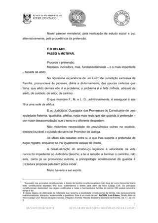2 
64-5-027/2014/312072 027/1.14.0013023-9 (CNJ:.0031506-63.2014.8.21.0027) 
Novel parecer ministerial, pela realização de estudo social e psi; 
alternativamente, pela procedência da pretensão. 
É O RELATO. 
PASSO A MOTIVAR. 
Procede a pretensão. 
Moderna, inovadora, mas, fundamentalmente – e o mais importante 
-, tapada de afeto. 
Na riquíssima experiência de um lustro de Jurisdição exclusiva de 
Família, pronunciava às pessoas, diária e diuturnamente, das poucas certezas que 
tinha: que afeto demais não é o problema; o problema é a falta (infinda, abissal) de 
afeto, de cuidado, de amor, de carinho. 
O que intentam F., M. e L. G., admiravelmente, é assegurar à sua 
filha uma rede de afetos. 
E ao Judiciário, Guardador das Promessas do Constituinte de uma 
sociedade fraterna, igualitária, afetiva, nada mais resta que dar guarida à pretensão – 
por maior desacomodação que o novo e o diferente despertem. 
Não vislumbro necessidade de providências outras na espécie, 
embora louvável o cuidado do sensível Promotor de Justiça. 
As Mães são casadas entre si, o que lhes suporta a pretensão de 
duplo registro, enquanto ao Pai igualmente assiste tal direito. 
A desatualização do arcabouço legislado à velocidade da vida 
nunca foi impediente ao Judiciário Gaúcho; a lei é lampião a iluminar o caminho, não 
este, como já se pronunciou outrora; a principiologia constitucional dá guarida à 
(re)leitura proposta pela bem posta inicial1. 
Muito haveria a ser escrito. 
1 
“Ancorado nos princípios constitucionais, o direito de família constitucionalizado não deve ter como horizonte final o 
texto constitucional expresso. Por isso, sustentamos o direito para além do novo Código Civil. Os princípios 
constitucionais desbordam das regras codificadas e neles a hermenêutica familiar do século XXI poderá encontrar 
abrigo e luz. 
É desse degrau de efetivação da cidadania que reclama a pluralidade constitucional da família, não exclusivamente 
matrimonializada, diárquica, eudemonista e igualitária. Este é um modo de ver'. FACHIN, Luiz Edson. Direito Além do 
Novo Código Civil: Novas Situações Sociais, Filiação e Família. Revista Brasileira de Direito de Família, vol. 17, pp. 34- 
5 
 