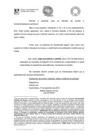 3 
64-5-027/2014/312072 027/1.14.0013023-9 (CNJ:.0031506-63.2014.8.21.0027) 
Serviria o presente case ao articular de erudita e 
fundamentadíssima sentença2. 
Não é o que esperam, entretanto, F., M., L.G. e, mui especialmente, 
M.A. (lindo nome); aguardam, sim, célere e humana decisão, a fim de adequar o 
registro civil da criança ao que a vida lhe reservou: um ninho multicomposto, pleno de 
amor e afeto. 
Forte, pois, na ausência de impedientes legais3, bem como com 
suporte no melhor interesse da criança, o acolhimento da pretensão é medida que se 
impõe. 
Isso, posto, julgo procedente o pedido, para o fim de determinar a 
expedição de mandado ao Registro Civil, anotando-se a paternidade e a dupla 
maternidade (e respectivas ascendências), nos termos do pedido. 
No mandado deverá constar que os interessados fazem jus à 
gratuidade dos serviços extrajudiciais. 
Expeça-se, de pronto, mandado, dada a urgência da situação. 
Registre-se. 
Intimem-se. 
Santa Maria, 11 de setembro de 2014. 
Rafael Pagnon Cunha 
Juiz de Direito 
2 
Até para fazer frente à fundamentada e muitíssimo bem articulada inicial, da lavra da prestigiada Dra Bernadete 
Schleder dos Santos, referência na área. Homenageio-a com a boa doutrina: “O juiz, no processo, está vinculado, 
regra geral, ao pedido. É ao advogado, nesse sentido, que cabe, principalmente, o trabalho criativo. É ele que deve 
levantar novas teses e novas interpretações dos diplomas legais. É a ele que compete lutar pelo direito, bem como 
demonstrar ao órgão jurisdicional, quando for o caso, a injustiça, ilegalidade ou inconstitucionalidade de determinadas 
normas, ou a sua ineficácia perante o direito insurgente legítimo, justo e materialmente constitucional (…) A advocacia 
é militância; é também instrumento de construção e efetivação da cidadania. Exige, portanto, paixão e cumplicidade 
axiológica e ideológica com os interesses a serem defendidos, e também a consciência do comprometimento social 
que se impõe no mundo contemporâneo.” RODRIGUES, Horácio Walderlei. Advocacia: serviço público e função 
social. in Processo e constituição: estudos em homenagem ao professor José Carlos Barbosa Moreira. 
Coordenação Luis Fux, Nelson Nery Jr. E Teresa Arruda Alvim Wambier. São Paulo: Editora Revista dos 
Tribunais, 2006, p. 76. 
3 
“Os tipos de entidades familiares explicitados nos parágrafos do art. 226 da Constituição são meramente 
exemplificativos, sem embargo de serem mais comuns, por isso mesmo merecendo referência expressa. As demais 
entidades familiares são tipos implícitos incluídos no âmbito de abrangência do conceito amplo e indeterminado de 
família, indicado no caput. Como todo conceito indeterminado, depende de concretização dos tipos, na experiência da 
vida, conduzindo à tipicidade aberta, dotada de ductilidade e adaptabilidade.” LÔBO, Paulo. Famílias. São Paulo: 
Saraiva, 2008, p. 61. 
