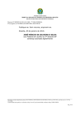 PODER JUDICIÁRIO
TRIBUNAL REGIONAL FEDERAL DA PRIMEIRA REGIÃO
SEÇÃO JUDICIÁRIA DO DISTRITO FEDERAL
Processo N° 0029307-62.2013.4.01.3400 - 7ª VARA FEDERAL
Nº de registro e-CVD 00043.2014.00073400.1.00333/00128

Publique-se. Sem recurso, arquivem-se.
Brasília, 29 de janeiro de 2014.
JOSÉ MÁRCIO DA SILVEIRA E SILVA
Juiz Federal em auxílio na 7ª Vara/SJ-DF
sentença assinada digitalmente

________________________________________________________________________________________________________________________
Documento assinado digitalmente pelo(a) JUIZ FEDERAL JOSÉ MÁRCIO DA SILVEIRA E SILVA em 29/01/2014, com base na Lei 11.419 de
19/12/2006.
A autenticidade deste poderá ser verificada em http://www.trf1.jus.br/autenticidade, mediante código 34300613400261.
Pág. 10/10

 