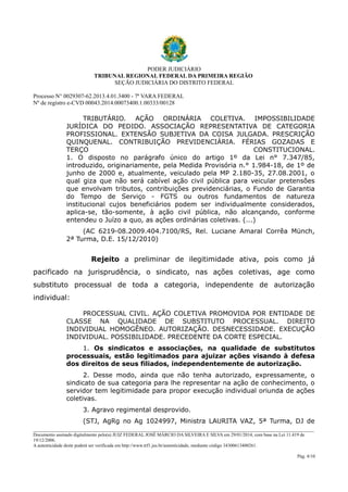 PODER JUDICIÁRIO
TRIBUNAL REGIONAL FEDERAL DA PRIMEIRA REGIÃO
SEÇÃO JUDICIÁRIA DO DISTRITO FEDERAL
Processo N° 0029307-62.2013.4.01.3400 - 7ª VARA FEDERAL
Nº de registro e-CVD 00043.2014.00073400.1.00333/00128

TRIBUTÁRIO. AÇÃO ORDINÁRIA COLETIVA. IMPOSSIBILIDADE
JURÍDICA DO PEDIDO. ASSOCIAÇÃO REPRESENTATIVA DE CATEGORIA
PROFISSIONAL. EXTENSÃO SUBJETIVA DA COISA JULGADA. PRESCRIÇÃO
QUINQUENAL. CONTRIBUIÇÃO PREVIDENCIÁRIA. FÉRIAS GOZADAS E
TERÇO
CONSTITUCIONAL.
1. O disposto no parágrafo único do artigo 1º da Lei n° 7.347/85,
introduzido, originariamente, pela Medida Provisória n.° 1.984-18, de 1º de
junho de 2000 e, atualmente, veiculado pela MP 2.180-35, 27.08.2001, o
qual giza que não será cabível ação civil pública para veicular pretensões
que envolvam tributos, contribuições previdenciárias, o Fundo de Garantia
do Tempo de Serviço - FGTS ou outros fundamentos de natureza
institucional cujos beneficiários podem ser individualmente considerados,
aplica-se, tão-somente, à ação civil pública, não alcançando, conforme
entendeu o Juízo a quo, as ações ordinárias coletivas. (...)
(AC 6219-08.2009.404.7100/RS, Rel. Luciane Amaral Corrêa Münch,
2ª Turma, D.E. 15/12/2010)

Rejeito a preliminar de ilegitimidade ativa, pois como já
pacificado na jurisprudência, o sindicato, nas ações coletivas, age como
substituto processual de toda a categoria, independente de autorização
individual:
PROCESSUAL CIVIL. AÇÃO COLETIVA PROMOVIDA POR ENTIDADE DE
CLASSE NA QUALIDADE DE SUBSTITUTO PROCESSUAL. DIREITO
INDIVIDUAL HOMOGÊNEO. AUTORIZAÇÃO. DESNECESSIDADE. EXECUÇÃO
INDIVIDUAL. POSSIBILIDADE. PRECEDENTE DA CORTE ESPECIAL.
1. Os sindicatos e associações, na qualidade de substitutos
processuais, estão legitimados para ajuizar ações visando à defesa
dos direitos de seus filiados, independentemente de autorização.
2. Desse modo, ainda que não tenha autorizado, expressamente, o
sindicato de sua categoria para lhe representar na ação de conhecimento, o
servidor tem legitimidade para propor execução individual oriunda de ações
coletivas.
3. Agravo regimental desprovido.
(STJ, AgRg no Ag 1024997, Ministra LAURITA VAZ, 5ª Turma, DJ de
________________________________________________________________________________________________________________________
Documento assinado digitalmente pelo(a) JUIZ FEDERAL JOSÉ MÁRCIO DA SILVEIRA E SILVA em 29/01/2014, com base na Lei 11.419 de
19/12/2006.
A autenticidade deste poderá ser verificada em http://www.trf1.jus.br/autenticidade, mediante código 34300613400261.
Pág. 4/10

 