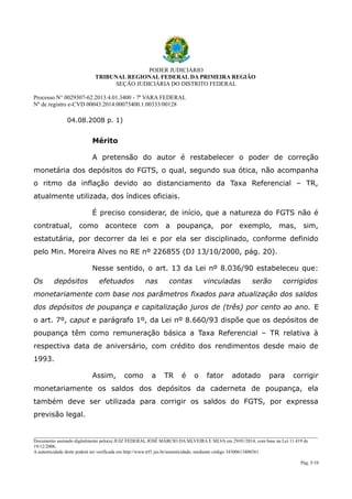 PODER JUDICIÁRIO
TRIBUNAL REGIONAL FEDERAL DA PRIMEIRA REGIÃO
SEÇÃO JUDICIÁRIA DO DISTRITO FEDERAL
Processo N° 0029307-62.2013.4.01.3400 - 7ª VARA FEDERAL
Nº de registro e-CVD 00043.2014.00073400.1.00333/00128

04.08.2008 p. 1)

Mérito
A pretensão do autor é restabelecer o poder de correção
monetária dos depósitos do FGTS, o qual, segundo sua ótica, não acompanha
o ritmo da inflação devido ao distanciamento da Taxa Referencial – TR,
atualmente utilizada, dos índices oficiais.
É preciso considerar, de início, que a natureza do FGTS não é
contratual, como acontece com a poupança, por exemplo, mas, sim,
estatutária, por decorrer da lei e por ela ser disciplinado, conforme definido
pelo Min. Moreira Alves no RE nº 226855 (DJ 13/10/2000, pág. 20).
Nesse sentido, o art. 13 da Lei nº 8.036/90 estabeleceu que:
Os

depósitos

efetuados

nas

contas

vinculadas

serão

corrigidos

monetariamente com base nos parâmetros fixados para atualização dos saldos
dos depósitos de poupança e capitalização juros de (três) por cento ao ano. E
o art. 7º, caput e parágrafo 1º, da Lei nº 8.660/93 dispõe que os depósitos de
poupança têm como remuneração básica a Taxa Referencial – TR relativa à
respectiva data de aniversário, com crédito dos rendimentos desde maio de
1993.
Assim,

como

a

TR

é

o

fator

adotado

para

corrigir

monetariamente os saldos dos depósitos da caderneta de poupança, ela
também deve ser utilizada para corrigir os saldos do FGTS, por expressa
previsão legal.
________________________________________________________________________________________________________________________
Documento assinado digitalmente pelo(a) JUIZ FEDERAL JOSÉ MÁRCIO DA SILVEIRA E SILVA em 29/01/2014, com base na Lei 11.419 de
19/12/2006.
A autenticidade deste poderá ser verificada em http://www.trf1.jus.br/autenticidade, mediante código 34300613400261.
Pág. 5/10

 