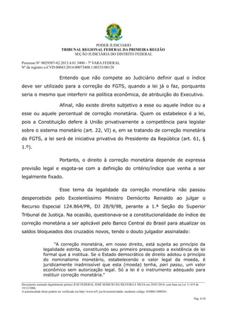 PODER JUDICIÁRIO
TRIBUNAL REGIONAL FEDERAL DA PRIMEIRA REGIÃO
SEÇÃO JUDICIÁRIA DO DISTRITO FEDERAL
Processo N° 0029307-62.2013.4.01.3400 - 7ª VARA FEDERAL
Nº de registro e-CVD 00043.2014.00073400.1.00333/00128

Entendo que não compete ao Judiciário definir qual o índice
deve ser utilizado para a correção do FGTS, quando a lei já o faz, porquanto
seria o mesmo que interferir na política econômica, de atribuição do Executivo.
Afinal, não existe direito subjetivo a esse ou aquele índice ou a
esse ou aquele percentual de correção monetária. Quem os estabelece é a lei,
pois a Constituição defere à União privativamente a competência para legislar
sobre o sistema monetário (art. 22, VI) e, em se tratando de correção monetária
do FGTS, a lei será de iniciativa privativa do Presidente da República (art. 61, §
1.º).
Portanto, o direito à correção monetária depende de expressa
previsão legal e esgota-se com a definição do critério/índice que venha a ser
legalmente fixado.
Esse tema da legalidade da correção monetária não passou
despercebido pelo Excelentíssimo Ministro Demócrito Reinaldo ao julgar o
Recurso Especial 124.864/PR, DJ 28/9/98, perante a 1.ª Seção do Superior
Tribunal de Justiça. Na ocasião, questionava-se a constitucionalidade do índice de
correção monetária a ser aplicável pelo Banco Central do Brasil para atualizar os
saldos bloqueados dos cruzados novos, tendo o douto julgador assinalado:
“A correção monetária, em nosso direito, está sujeita ao princípio da
legalidade estrita, constituindo seu primeiro pressuposto a existência de lei
formal que a institua. Se o Estado democrático de direito adotou o princípio
do nominalismo monetário, estabelecendo o valor legal da moeda, é
juridicamente inadmissível que esta (moeda) tenha, pari passu, um valor
econômico sem autorização legal. Só a lei é o instrumento adequado para
instituir correção monetária.”
________________________________________________________________________________________________________________________
Documento assinado digitalmente pelo(a) JUIZ FEDERAL JOSÉ MÁRCIO DA SILVEIRA E SILVA em 29/01/2014, com base na Lei 11.419 de
19/12/2006.
A autenticidade deste poderá ser verificada em http://www.trf1.jus.br/autenticidade, mediante código 34300613400261.
Pág. 6/10

 