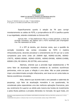 PODER JUDICIÁRIO
TRIBUNAL REGIONAL FEDERAL DA PRIMEIRA REGIÃO
SEÇÃO JUDICIÁRIA DO DISTRITO FEDERAL
Processo N° 0029307-62.2013.4.01.3400 - 7ª VARA FEDERAL
Nº de registro e-CVD 00043.2014.00073400.1.00333/00128

Especificamente

quanto

à

adoção

da

TR

para

corrigir

monetariamente os saldos do FGTS, a jurisprudência do STJ é pacífica quanto
à sua legalidade, estando cristalizada na Súmula 459:
Súmula 459 - A Taxa Referencial (TR) é o índice aplicável, a título de
correção monetária, aos débitos com o FGTS recolhidos pelo empregador
mas não repassados ao fundo.

E o STF já decidiu, por diversas vezes, que a questão da
correção

monetária

das

contas

vinculadas

do

FGTS

é

matéria

infraconstitucional, devendo prevalecer o entendimento do STJ por ser a corte
competente para tanto (Vide (AI 258049 AgR, AGRAG-161396, AGRAG170775, AGRAG-185669, AGRAG-192995, AGRAG-204368, AGRAG-214080,
AGRAR-1354, RE-226414, RE-227790, entre outros).
Ademais, entendo que a previsão legal estabelecendo a TR
como fator de atualização monetária amolda-se às variáveis econômicas
pertinentes, entre as quais a inflação é uma delas. Não se pode pretender
impor uma determinada correção inflacionária, sem levar-se em conta todos os
fatores econômicos vinculados.
Aliás, observo que durante todo o ano passado a caderneta de
poupança, cujo fator de atualização monetária é ora questionado, foi
considerada pelos especialistas uma das melhores aplicações financeiras, pois
seu rendimento foi superior ao obtido pela maioria dos fundos de investimento
e pelos títulos públicos e privados oferecidos no mercado. De igual modo, em
________________________________________________________________________________________________________________________
Documento assinado digitalmente pelo(a) JUIZ FEDERAL JOSÉ MÁRCIO DA SILVEIRA E SILVA em 29/01/2014, com base na Lei 11.419 de
19/12/2006.
A autenticidade deste poderá ser verificada em http://www.trf1.jus.br/autenticidade, mediante código 34300613400261.
Pág. 7/10

 