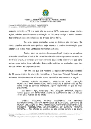 PODER JUDICIÁRIO
TRIBUNAL REGIONAL FEDERAL DA PRIMEIRA REGIÃO
SEÇÃO JUDICIÁRIA DO DISTRITO FEDERAL
Processo N° 0029307-62.2013.4.01.3400 - 7ª VARA FEDERAL
Nº de registro e-CVD 00043.2014.00073400.1.00333/00128

passado recente, a TR era mais alta do que o INPC, tanto que houve muitas
ações judiciais questionando a utilização da TR para corrigir o saldo devedor
dos financiamentos imobiliários e as dívidas com o FGTS.
Ou seja, essas oscilações entre os índices são normais, não
sendo possível que em cada período seja alterado o critério de correção para
adotar-se o índice mais vantajoso momentaneamente.
Assim, além de carecer de amparo legal, mostra-se descabido
pretender modificar o índice de correção adotado sob o argumento de que, no
momento atual, a correção por esse critério está sendo inferior ao que seria
obtido caso outro fosse adotado, desconsiderando-se as oscilações que tais
índices sofrem ao longo do tempo.
Por fim, no que diz respeito à legalidade/constitucionalidade
da TR como índice de correção monetária, o Supremo Tribunal Federal, em
inúmeras decisões tem-na afirmado, como se verifica nas ementas a seguir:
Ementa: AGRAVO REGIMENTAL. TRIBUTÁRIO. ICMS. CORREÇÃO
MONETÁRIA. TAXA REFERENCIAL. POSSIBILIDADE. É cabível o uso da TRD
como índice de correção monetária. Agravo regimental ao qual se nega
provimento.
(RE 580544 AgR, Relator(a): Min. JOAQUIM BARBOSA, Segunda
Turma, julgado em 22/05/2012, ACÓRDÃO ELETRÔNICO DJe-119 DIVULG
18-06-2012 PUBLIC 19-06-2012)
EMENTA:
SEGUNDO
AGRAVO
REGIMENTAL
EM
RECURSO
EXTRAORDINÁRIO. SISTEMA FINANCEIRO DE HABITAÇÃO. CONTRATO DE
MÚTUO. UTILIZAÇÃO DA TAXA REFERENCIAL COMO INDEXADOR DO SALDO
DEVEDOR. POSSIBILIDADE. JURISPRUDÊNCIA DO SUPREMO TRIBUNAL
FEDERAL. 1. Não ofende as garantias do ato jurídico perfeito e do direito
________________________________________________________________________________________________________________________
Documento assinado digitalmente pelo(a) JUIZ FEDERAL JOSÉ MÁRCIO DA SILVEIRA E SILVA em 29/01/2014, com base na Lei 11.419 de
19/12/2006.
A autenticidade deste poderá ser verificada em http://www.trf1.jus.br/autenticidade, mediante código 34300613400261.
Pág. 8/10

 