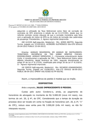 PODER JUDICIÁRIO
TRIBUNAL REGIONAL FEDERAL DA PRIMEIRA REGIÃO
SEÇÃO JUDICIÁRIA DO DISTRITO FEDERAL
Processo N° 0029307-62.2013.4.01.3400 - 7ª VARA FEDERAL
Nº de registro e-CVD 00043.2014.00073400.1.00333/00128

adquirido a utilização da Taxa Referencial como fator de correção de
contratos de SFH anteriores à edição da Lei 8.117/1991, desde que no
referido contrato conste cláusula de que a correção monetária seja feita
com a aplicação do índice do BTN ou do índice de correção das cadernetas
de poupança. Precedentes. 2. Agravo regimental desprovido.
(RE 615339 AgR-segundo, Relator(a): Min. AYRES BRITTO, Segunda
Turma, julgado em 27/03/2012, ACÓRDÃO ELETRÔNICO DJe-078 DIVULG
20-04-2012 PUBLIC 23-04-2012)
Ementa: AGRAVO REGIMENTAL EM AGRAVO DE INSTRUMENTO.
TRIBUTÁRIO.
INCIDÊNCIA
DA
TRD
SOBRE
DÉBITOS
FISCAIS.
POSSIBILIDADE. AGRAVO IMPROVIDO. I – Consoante entendimento desta
Corte, é constitucional a aplicação da TRD – Taxa Referencial Diária sobre
débitos tributários, desde fevereiro de 1991, segundo disciplinando no
artigo 9º da Lei n° 8.177/91, modificado pelo artigo 30 da Lei n° 8.218/91.
II – Agravo regimental improvido.
(AI 590532 AgR-segundo, Relator(a): Min. RICARDO LEWANDOWSKI,
Segunda Turma, julgado em 23/08/2011, DJe-172 DIVULG 06-09-2011
PUBLIC 08-09-2011 EMENT VOL-02582-02 PP-00378)

Assim, a improcedência do pedido é medida que se impõe.
DISPOSITIVO
Ante o exposto, JULGO IMPROCEDENTE O PEDIDO.
Custas

pelo

autor.

Condeno-o,

ainda,

ao

pagamento

de

honorários de advogado no montante de R$ 9.000.00 (nove mil reais), nos
termos do art. 20, § 4º, do CPC. Considerando que o tempo de duração do
processo deve ser levado em conta na fixação de honorários (art. 20, § 3º, “c”
do CPC), reduzo essa verba para R$ 3.000,00 (três mil reais), se não for
interposto recurso.
________________________________________________________________________________________________________________________
Documento assinado digitalmente pelo(a) JUIZ FEDERAL JOSÉ MÁRCIO DA SILVEIRA E SILVA em 29/01/2014, com base na Lei 11.419 de
19/12/2006.
A autenticidade deste poderá ser verificada em http://www.trf1.jus.br/autenticidade, mediante código 34300613400261.
Pág. 9/10

 