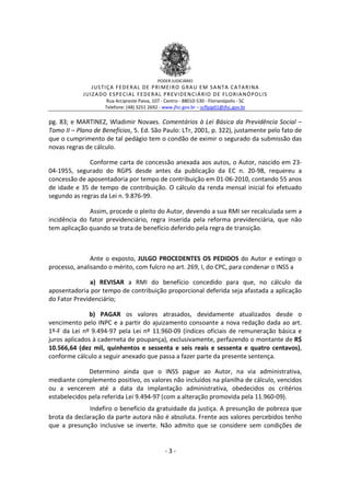 PODER JUDICIÁRIO

J US TI ÇA FE DE R A L DE P RI ME I R O GRA U E M SA NT A CA TA R I NA
J UIZ A DO E SP E CI A L FE D E R A L P R EV ID E N CIÁ R IO D E FL O R IA NÓ P OLI S
Rua Arcipreste Paiva, 107 - Centro - 88010-530 - Florianópolis - SC
Telefone: (48) 3251 2692 - www.jfsc.gov.br – scflpjp01@jfsc.gov.br

pg. 83; e MARTINEZ, Wladimir Novaes. Comentários à Lei Básica da Previdência Social –
Tomo II – Plano de Benefícios, 5. Ed. São Paulo: LTr, 2001, p. 322), justamente pelo fato de
que o cumprimento de tal pedágio tem o condão de eximir o segurado da submissão das
novas regras de cálculo.
Conforme carta de concessão anexada aos autos, o Autor, nascido em 2304-1955, segurado do RGPS desde antes da publicação da EC n. 20-98, requereu a
concessão de aposentadoria por tempo de contribuição em 01-06-2010, contando 55 anos
de idade e 35 de tempo de contribuição. O cálculo da renda mensal inicial foi efetuado
segundo as regras da Lei n. 9.876-99.
Assim, procede o pleito do Autor, devendo a sua RMI ser recalculada sem a
incidência do fator previdenciário, regra inserida pela reforma previdenciária, que não
tem aplicação quando se trata de benefício deferido pela regra de transição.

Ante o exposto, JULGO PROCEDENTES OS PEDIDOS do Autor e extingo o
processo, analisando o mérito, com fulcro no art. 269, I, do CPC, para condenar o INSS a
a) REVISAR a RMI do benefício concedido para que, no cálculo da
aposentadoria por tempo de contribuição proporcional deferida seja afastada a aplicação
do Fator Previdenciário;
b) PAGAR os valores atrasados, devidamente atualizados desde o
vencimento pelo INPC e a partir do ajuizamento consoante a nova redação dada ao art.
1º-F da Lei nº 9.494-97 pela Lei nº 11.960-09 (índices oficiais de remuneração básica e
juros aplicados à caderneta de poupança), exclusivamente, perfazendo o montante de R$
10.566,64 (dez mil, quinhentos e sessenta e seis reais e sessenta e quatro centavos),
conforme cálculo a seguir anexado que passa a fazer parte da presente sentença.
Determino ainda que o INSS pague ao Autor, na via administrativa,
mediante complemento positivo, os valores não incluídos na planilha de cálculo, vencidos
ou a vencerem até a data da implantação administrativa, obedecidos os critérios
estabelecidos pela referida Lei 9.494-97 (com a alteração promovida pela 11.960-09).
Indefiro o benefício da gratuidade da justiça. A presunção de pobreza que
brota da declaração da parte autora não é absoluta. Frente aos valores percebidos tenho
que a presunção inclusive se inverte. Não admito que se considere sem condições de

-3-

 