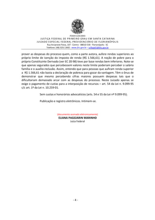 PODER JUDICIÁRIO

J US TI ÇA FE DE R A L DE P RI ME I R O GRA U E M SA NT A CA TA R I NA
J UIZ A DO E SP E CI A L FE D E R A L P R EV ID E N CIÁ R IO D E FL O R IA NÓ P OLI S
Rua Arcipreste Paiva, 107 - Centro - 88010-530 - Florianópolis - SC
Telefone: (48) 3251 2692 - www.jfsc.gov.br – scflpjp01@jfsc.gov.br

prover as despesas do processo quem, como a parte autora, aufere rendas superiores ao
próprio limite de isenção do imposto de renda (R$ 1.566,61). A noção de pobre para o
próprio Constituinte Derivado (ver EC 20-98) teve por base rendas bem inferiores. Note-se
que apenas segurados que percebessem valores neste limite poderiam perceber o salário
família e o auxílio-reclusão. Assim, entendo que para pessoas que aufiram renda superior
a R$ 1.566,61 não basta a declaração de pobreza para gozar da vantagem. Têm o ônus de
demonstrar que mesmo percebendo cifras maiores possuem despesas tais que o
dificultariam demasiado arcar com as despesas do processo. Neste Juizado apenas se
exige o pagamento de custas para a interposição de recursos – art. 54 da Lei n. 9.099-95
c/c art. 1º da Lei n. 10.259-01.
Sem custas e honorários advocatícios (arts. 54 e 55 da Lei nº 9.099-95).
Publicação e registro eletrônicos. Intimem-se.

(documento assinado eletronicamente)

ELIANA PAGGIARIN MARINHO
Juíza Federal

-4-

 