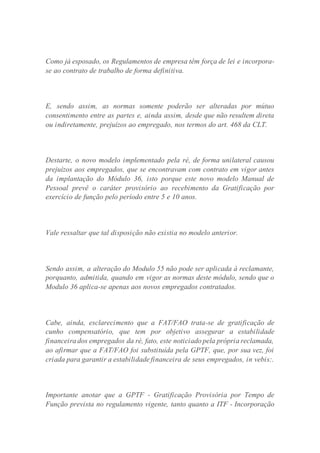 Como já esposado, os Regulamentos de empresa têm força de lei e incorpora-
se ao contrato de trabalho de forma definitiva.
E, sendo assim, as normas somente poderão ser alteradas por mútuo
consentimento entre as partes e, ainda assim, desde que não resultem direta
ou indiretamente, prejuízos ao empregado, nos termos do art. 468 da CLT.
Destarte, o novo modelo implementado pela ré, de forma unilateral causou
prejuízos aos empregados, que se encontravam com contrato em vigor antes
da implantação do Módulo 36, isto porque este novo modelo Manual de
Pessoal prevê o caráter provisório ao recebimento da Gratificação por
exercício de função pelo período entre 5 e 10 anos.
Vale ressaltar que tal disposição não existia no modelo anterior.
Sendo assim, a alteração do Modulo 55 não pode ser aplicada à reclamante,
porquanto, admitida, quando em vigor as normas deste módulo, sendo que o
Modulo 36 aplica-se apenas aos novos empregados contratados.
Cabe, ainda, esclarecimento que a FAT/FAO trata-se de gratificação de
cunho compensatório, que tem por objetivo assegurar a estabilidade
financeira dos empregados da ré, fato, este noticiado pela própria reclamada,
ao afirmar que a FAT/FAO foi substituída pela GPTF, que, por sua vez, foi
criada para garantir a estabilidade financeira de seus empregados, in vebis:.
Importante anotar que a GPTF - Gratificação Provisória por Tempo de
Função prevista no regulamento vigente, tanto quanto a ITF - Incorporação
 