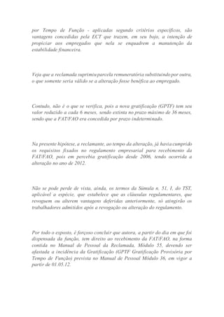 por Tempo de Função - aplicadas segundo critérios específicos, são
vantagens concedidas pela ECT que trazem, em seu bojo, a intenção de
propiciar aos empregados que nela se enquadrem a manutenção da
estabilidade financeira.
Veja que a reclamada suprimiu parcela remuneratória substituindo por outra,
o que somente seria válido se a alteração fosse benéfica ao empregado.
Contudo, não é o que se verifica, pois a nova gratificação (GPTF) tem seu
valor reduzido a cada 6 meses, sendo extinta no prazo máximo de 36 meses,
sendo que a FAT/FAO era concedida por prazo indeterminado.
Na presente hipótese, a reclamante, ao tempo da alteração, já havia cumprido
os requisitos fixados no regulamento empresarial para recebimento da
FAT/FAO, pois em percebia gratificação desde 2006, tendo ocorrida a
alteração no ano de 2012.
Não se pode perde de vista, ainda, os termos da Súmula n. 51, I, do TST,
aplicável a espécie, que estabelece que as cláusulas regulamentares, que
revoguem ou alterem vantagens deferidas anteriormente, só atingirão os
trabalhadores admitidos após a revogação ou alteração do regulamento.
Por todo o exposto, é forçoso concluir que autora, a partir do dia em que foi
dispensada da função, tem direito ao recebimento da FAT/FAO, na forma
contida no Manual de Pessoal da Reclamada, Módulo 55, devendo ser
afastada a incidência da Gratificação (GPTF Gratificação Provisória por
Tempo de Função) prevista no Manual de Pessoal Módulo 36, em vigor a
partir de 01.05.12.
 