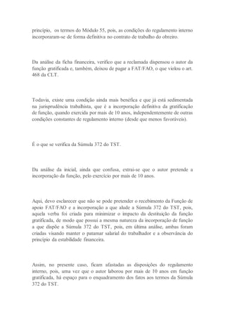 princípio, os termos do Módulo 55, pois, as condições do regulamento interno
incorporaram-se de forma definitiva no contrato de trabalho do obreiro.
Da análise da ficha financeira, verifico que a reclamada dispensou o autor da
função gratificada e, também, deixou de pagar a FAT/FAO, o que violou o art.
468 da CLT.
Todavia, existe uma condição ainda mais benéfica e que já está sedimentada
na jurisprudência trabalhista, que é a incorporação definitiva da gratificação
de função, quando exercida por mais de 10 anos, independentemente de outras
condições constantes de regulamento interno (desde que menos favoráveis).
É o que se verifica da Súmula 372 do TST.
Da análise da inicial, ainda que confusa, extrai-se que o autor pretende a
incorporação da função, pelo exercício por mais de 10 anos.
Aqui, devo esclarecer que não se pode pretender o recebimento da Função de
apoio FAT/FAO e a incorporação a que alude a Súmula 372 do TST, pois,
aquela verba foi criada para minimizar o impacto da destituição da função
gratificada, de modo que possui a mesma natureza da incorporação de função
a que dispõe a Súmula 372 do TST, pois, em última análise, ambas foram
criadas visando manter o patamar salarial do trabalhador e a observância do
princípio da estabilidade financeira.
Assim, no presente caso, ficam afastadas as disposições do regulamento
interno, pois, uma vez que o autor laborou por mais de 10 anos em função
gratificada, há espaço para o enquadramento dos fatos aos termos da Súmula
372 do TST.
 