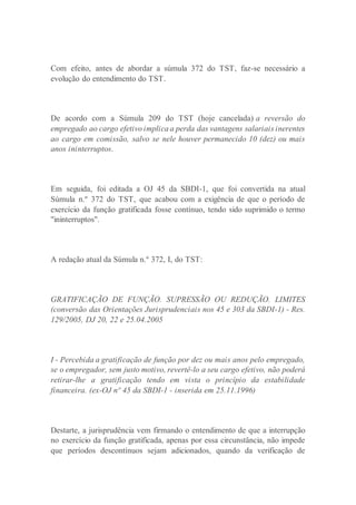Com efeito, antes de abordar a súmula 372 do TST, faz-se necessário a
evolução do entendimento do TST.
De acordo com a Súmula 209 do TST (hoje cancelada) a reversão do
empregado ao cargo efetivo implica a perda das vantagens salariais inerentes
ao cargo em comissão, salvo se nele houver permanecido 10 (dez) ou mais
anos ininterruptos.
Em seguida, foi editada a OJ 45 da SBDI-1, que foi convertida na atual
Súmula n.º 372 do TST, que acabou com a exigência de que o período de
exercício da função gratificada fosse contínuo, tendo sido suprimido o termo
"ininterruptos".
A redação atual da Súmula n.º 372, I, do TST:
GRATIFICAÇÃO DE FUNÇÃO. SUPRESSÃO OU REDUÇÃO. LIMITES
(conversão das Orientações Jurisprudenciais nos 45 e 303 da SBDI-1) - Res.
129/2005, DJ 20, 22 e 25.04.2005
I - Percebida a gratificação de função por dez ou mais anos pelo empregado,
se o empregador, sem justo motivo, revertê-lo a seu cargo efetivo, não poderá
retirar-lhe a gratificação tendo em vista o princípio da estabilidade
financeira. (ex-OJ nº 45 da SBDI-1 - inserida em 25.11.1996)
Destarte, a jurisprudência vem firmando o entendimento de que a interrupção
no exercício da função gratificada, apenas por essa circunstância, não impede
que períodos descontínuos sejam adicionados, quando da verificação de
 